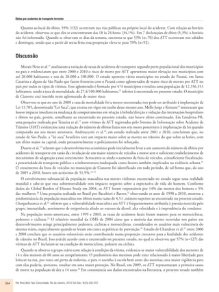 Óbitos por acidentes de transporte terrestre 
Quanto ao local do óbito, 59% (132) ocorreram nas vias públicas no próprio local do acidente. Com relação ao horário 
do acidente, observou-se que eles se concentraram das 18 às 24 horas (34,1%). Em 7 declarações de óbito (5,3%) o horário 
não foi informado. Quando se observam os dias da semana, encontra-se que 53% (n=70) dos ATT ocorreram nos sabádos 
e domingos, sendo que a partir de sexta-feira essa proporção eleva-se para 70% (n=92). 
Discussão 
Morais Neto et al.15 analisaram a variação de taxas de acidentes de transporte segundo porte populacional dos municípios 
no país e evidenciaram que entre 2000 e 2010 o risco de morte por ATT apresentou maior elevação nos municípios com 
até 20.000 habitantes e nos de 20.000 a 100.000. O estudo apontou vários municípios no estado do Paraná, em Santa 
Catarina e alguns de São Paulo que fazem fronteira com o Paraná como aglomerados de maior risco de mortes por ATT no 
país por todos os tipos de vítimas. Esse aglomerado é formado por 474 municípios e totaliza uma população de 12.356.353 
habitantes, sendo a taxa de mortalidade, de 27,4/100.000 habitantes,15 inferior à encontrada no presente estudo. O município 
de Cianorte está inserido neste aglomerado de maior risco. 
Observou-se que no ano de 2008 a taxa de mortalidade foi a menor encontrada; isso pode ser atribuído à implantação da 
Lei 11.705, denominada “Lei Seca”, que entrou em vigor em junho desse mesmo ano. Mello Jorge e Koizum16 mostraram que 
houve impacto imediato na mudança de comportamento em relação à bebida/direção e redução das internações hospitalares 
e óbitos no país, porém, semelhante ao encontrado no presente estudo, não houve efeito continuado. Em Londrina-PR, 
uma pesquisa realizada por Teixeira et al.17 com vítimas de ATT registradas pelo Sistema de Informação sobre Acidente de 
Trânsito (SIAT) evidenciou uma redução do número de óbitos fatais nos seis meses posteriores à implantação da lei quando 
comparado aos seis meses anteriores. Andreuccetti et al.18, em estudo realizado entre 2001 e 2010, concluíram que, no 
estado de São Paulo, a “lei seca” brasileira teve um impacto maior sobre as mortes no trânsito do que sobre as lesões, com 
um efeito maior na capital, onde presumivelmente o policiamento foi reforçado. 
Duarte et al. 19 relatam que o desenvolvimento econômico pode inicialmente levar a um aumento do número de óbitos por 
acidentes de transporte em razão da circulação de um maior número de veículos a motor sem o suficiente estabelecimento de 
mecanismos de adaptação a esse crescimento. Acrescenta-se ainda o aumento da frota de veículos, a insuficiente fiscalização, 
a precariedade de transporte público e a infraestrutura inadequada como fatores também implicados na violência urbana.15 
O crescimento da frota de veículos no município de Cianorte foi identificado em todo período, de tal forma que, do ano 
de 2005 a 2010, houve um acréscimo de 51,9%.12,13 
O envolvimento substancial da população masculina nas mortes violentas encontrado no estudo segue uma realidade 
mundial e sabe-se que essa sobremortalidade tem impacto negativo sobre a expectativa de vida do homem. Conforme 
dados do Global Burden of Disease Study em 2004, os ATT foram responsáveis por 14% das mortes dos homens e 5% 
das mulheres.20 Uma pesquisa realizada no Brasil por Bacchieri e Barros,21 observando os anos de 1998 a 2010, mostrou a 
predominância da população masculina nos óbitos numa razão de 4,5:1, número superior ao encontrado no presente estudo. 
Choquehuanca et al.22 referem que a vulnerabilidade masculina aos ATT é frequentemente atribuída à pressão exercida pelo 
grupo, imaturidade, sentimento de onipotência aliado ao excesso de álcool, alta velocidade e à imprudência do condutor. 
Na população norte-americana, entre 1999 e 2003, as taxas de acidentes fatais foram maiores para os motociclistas, 
pedestres e ciclistas.23 O relatório mundial da OMS de 2004 citou que a maioria das mortes ocorridas nos países em 
desenvolvimento atinge principalmente pedestres, ciclistas e motociclistas, considerados os usuários mais vulneráveis do 
sistema viário, especialmente quando se levam em conta as políticas de prevenção.24 Estudo de Chandran et al.25 entre 2000 
e 2008 concluiu que os usuários vulneráveis estão contribuindo numa proporção crescente para a fatalidade dos acidentes 
de trânsito no Brasil. Isso está de acordo com o encontrado no presente estudo, no qual se observou que 57% (n=127) das 
vítimas de ATT incluíam-se na condição de motociclista, pedestre ou ciclista. 
Quando se observa o grupo etário com relação à condição da vítima, evidencia-se maior vulnerabilidade dos menores de 
14 e dos maiores de 60 anos ao atropelamento. O predomínio dos meninos pode estar relacionado à maior liberdade para 
brincar na rua, por vezes até perto de rodovias, e para ir sozinho à escola bem antes das meninas; essa maior vigilância para 
com elas poderia, portanto, resultar em uma maior proteção. No Brasil, em 2009, os ATT representaram a primeira causa 
de morte na população de dez a 14 anos.26 Em consonância aos dados encontrados na literatura, o presente estudo também 
354 Rev Bras Med Fam Comunidade. Rio de Janeiro, 2014 Out-Dec; 9(33):350-357. 
 