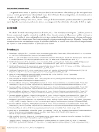 Óbitos por acidentes de transporte terrestre 
A magnitude dessas mortes na população masculina deve levar a uma reflexão sobre a adequação das atuais políticas de 
saúde do homem, que priorizam a vulnerabilidade para o desenvolvimento do câncer de próstata, em dissonância com os 
princípios do SUS, que propõem o olhar da integralidade. 
Como principal limitação deste estudo, citamos a utilização de dados secundários, que muitas vezes não são preenchidos 
ou são digitados incorretamente, embora nos últimos anos seja perceptível a melhoria das informações do SIM da região. 
Conclusão 
Os achados do estudo retratam especificidades de óbitos por ATT em município de médio porte. Os adultos jovens e os 
homens foram os mais atingidos, com mais da metade dos óbitos. Em outro extremo da vida, os idosos também mostraram-se 
vulneráveis. Estratégias de intervenção amplas, intersetoriais e multiprofissionais são intensamente colocadas na literatura, 
mas, na prática dos serviços de saúde, dada à sua complexidade, não parecem tão simples de serem delineadas. Por outro lado, 
reconhece-se que com uma abordagem integral do indivíduo e da família, ao identificar sua vulnerabilidade, os profissionais 
das equipes de saúde podem contribuir na prevenção desses eventos. 
Referências 
1. World Health Organization (WHO). Global status report on road safety: time for action. Geneva: WHO; 2009 [acesso em 2012 Jun 20]. Disponível 
em: http://www.who.int/violence_injury_prevention/road_safety_status/2009. 
2. Murray CJ, Lopez A. The global burden of disease: a comprehensive assessment of mortality and disability from diseases, injuries and risk factors 
in 1990 and projected to 2020. Cambridge: Harvard University; 1996. (The global burden of disease and injury series, vol 1). 
3. World Health Organization (WHO). Global status report on road safety 2013: supporting a decade of action. Geneva: WHO; 2013 [acesso em 
2013 Mar 15]. Disponível em: http://www.who.int/violence_injury_prevention/road_safety_status/2013/report/en/index.html. 
4. World Health Organization (WHO). Mejoramiento de la seguridad vial en el mundo. Geneva: WHO; 2011 [acesso em 2013 Mar 15]. Disponível em: 
http://www.who.int/roadsafety/about/resolutions/sept_2011_sg_report_es.pdf. 
5. World Health Organization (WHO). Informe sobre la situación mundial de la seguridad vial. Geneva: WHO; 2009 [acesso em 2013 Mar 15]. 
Disponível em: http://www.who.int/violence_injury_prevention/road_safety_status/data/table_a2es.pdf. 
6. Minayo MCS. Seis características das mortes violentas no Brasil. Rev Bras Est Pop. 2009;26(1):135-140. Disponível em: 
http://dx.doi.org/10.1590/S0102-30982009000100010. 
7. Instituto Brasileiro de Geografia e Estatística (IBGE). Censo Demográfico de 2010 [Internet]. [acesso em 2012 May 20]. Disponível em: 
http://www.ibge.gov.br/home/estatistica/populacao/censo2010. 
8. Secretaria de Estado da Segurança Pública (PR), Departamento de Trânsito, Divisão de Estatística. Anuário estatístico 2005. Paraná; 2005 
[acesso em 2012 Feb 25]. Portuguese. Disponível em: http://www.detran.pr.gov.br/arquivos/File/estatisticasdetransito/anuario2005.pdf. 
9. Secretaria de Estado da Segurança Pública (PR), Departamento de Trânsito, Divisão de Estatística. Anuário estatístico 2006. Paraná; 2006 
[acesso em 2012 Feb 25]. Portuguese. Disponível em: http://www.detran.pr.gov.br/arquivos/File/estatisticasdetransito/anuario2006.pdf. 
10. Secretaria de Estado da Segurança Pública (PR), Departamento de Trânsito, Divisão de Estatística. Anuário estatístico 2007. Paraná; 2007 
[acesso em 2012 Feb 25]. Portuguese. Disponível em: http://www.detran.pr.gov.br/arquivos/File/estatisticasdetransito/anuario2007.pdf. 
11. Secretaria de Estado da Segurança Pública (PR), Departamento de Trânsito, Divisão de Estatística. Anuário estatístico 2008. Paraná; 2008. 
[acesso em 2012 Feb 25]. Portuguese. Disponível em: http://www.detran.pr.gov.br/arquivos/File/estatisticasdetransito/anuario2008.pdf. 
12. Secretaria de Estado da Segurança Pública (PR), Departamento de Trânsito, Divisão de Estatística. Anuário estatístico 2009. Paraná; 2009. [acesso 
em 2012 Feb 25]. Portuguese. Disponível em: http://www.detran.pr.gov.br/arquivos/File/estatisticasdetransito/anuario/2009/anuario2009.pdf. 
13. Secretaria de Estado da Segurança Pública (PR), Departamento de Trânsito, Divisão de Estatística. Anuário estatístico 2010. Paraná; 2010. 
[acesso em 2012 Feb 25]. Portuguese. Disponível em: http://www.detran.pr.gov.br/arquivos/File/estatisticasdetransito/anuario/anuario2010.pdf. 
14. Waiselfisz JJ. Mapa da violência 2012. Os novos padrões da violência homicida no Brasil. São Paulo: Instituto Sangari; 2012. 
15. Morais Neto OL, Montenegro MMS, Monteiro RA, Siqueira Jr JB, Silva MMA, Lima CM, et al. Mortalidade por acidentes de transporte terrestre no 
Brasil na última década: tendência e aglomerados de risco. Ciênc Saúde Coletiva. 2012;17(9):2223-2236. Disponível em: 
http://dx.doi.org/10.1590/S1413-81232012000900002. 
16. Mello Jorge MHP, Koizum MS. Acidentes de trânsito causando vítimas: possível reflexo da lei seca nas internações hospitalares. Rev ABRAMET. 
2009;27(2):16-25. Disponível em: http://producao.usp.br/handle/BDPI/13441. 
17. Teixeira RJ, Calixto R, Pinheiro ACD. O reflexo da lei seca nos acidentes de trânsito em Londrina. In: Peixe BCS, Müller CC, Hilgemberg 
CMAT, Melatti GA, Bertolini GRF, Machado HPV, et al., editors. Formulação e gestão de políticas públicas no Paraná: reflexões, experiências e 
356 Rev Bras Med Fam Comunidade. Rio de Janeiro, 2014 Out-Dec; 9(33):350-357. 
 