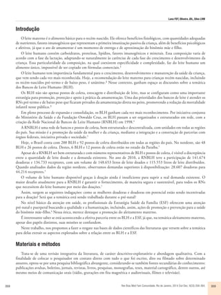 Luna FDT, Oliveira JDL, Silva LRM 
Introdução 
O leite materno é o alimento básico para o recém-nascido. Ele oferece benefícios fisiológicos, com quantidades adequadas 
de nutrientes, fatores imunogênicos que representam a primeira imunização passiva da criança, além de benefícios psicológicos 
e afetivos, já que o ato de amamentar é um momento de entrega e de aproximação do binômio mãe e filho. 
O leite humano contém carboidratos, proteínas, lipídios, fatores imunogênicos e minerais. Essa composição varia de 
acordo com a fase da lactação, adaptando-se naturalmente às carências de cada fase do crescimento e desenvolvimento da 
criança. Essa particularidade da composição, na qual coexistem especificidade e complexidade, faz do leite humano um 
alimento único, impossível de ser copiado em fórmulas comerciais.¹ 
O leite humano tem importância fundamental para o crescimento, desenvolvimento e manutenção da saúde da criança, 
que vem sendo cada vez mais reconhecida. Hoje, a recomendação do leite materno para crianças recém-nascidas, incluindo 
os recém-nascidos pré-termo e de baixo peso, é unânime.² Nesse contexto, ganham espaço as discussões sobre a temática 
dos Bancos de Leite Humano (BLH). 
Os BLH não são apenas postos de coleta, estocagem e distribuição de leite, mas se configuram como uma importante 
estratégia para promoção, proteção e apoio à prática da amamentação. Uma das prioridades dos bancos de leite é atender os 
RNs pré-termo e de baixo peso que ficaram privados da amamentação direta no peito, promovendo a redução da mortalidade 
infantil nesse público.³ 
Em pleno processo de expansão e consolidação, os BLH ganham cada vez mais reconhecimento. Por iniciativa conjunta 
do Ministério da Saúde e da Fundação Oswaldo Cruz, os BLH passam a ser organizados e estruturados em rede, com a 
criação da Rede Nacional de Bancos de Leite Humano (RNBLH) em 1998.4 
A RNBLH é uma rede de bancos e postos de coleta, bem estruturada e descentralizada, com unidades em todas as regiões 
do país. Sua missão é a promoção da saúde da mulher e da criança, mediante a integração e a construção de parcerias com 
órgãos federais, iniciativa privada e sociedade.5 
Hoje, o Brasil conta com 200 BLH e 92 postos de coleta distribuídos em todas as regiões do país. No nordeste, são 48 
BLH e 26 postos de coleta. Destes, 6 BLH e 12 postos de coleta estão no estado da Paraíba.5 
Apesar de a RNBLH ser bem estruturada e com números representativos de BLH e postos de coleta, é visível a discrepância 
entre a quantidade de leite doado e a demanda existente. No ano de 2010, a RNBLH teve a participação de 141.674 
doadoras e 134.733 receptores, com um volume de 148.653 litros de leite doados e 115.553 litros de leite distribuídos. 
Quando analisados dados da região nordeste, observamos demandas superiores à disponibilização: 28.607 doadoras para 
44.214 receptores.5 
O volume de leite humano disponível graças à doação ainda é insuficiente para suprir a real demanda existente. O 
maior desafio atualmente para a RNBLH é garantir o fornecimento, de maneira segura e sustentável, para todos os RNs 
que necessitem do leite humano por meio das doações.1 
Assim, surgem as seguintes indagações: como as mulheres doadoras e doadoras em potencial estão sendo incentivadas 
para a doação? Será que a temática está sendo trabalhada durante o pré-natal? 
No nível básico da atenção em saúde, os profissionais da Estratégia Saúde da Família (ESF) oferecem uma atenção 
pré-natal e puerperal buscando a qualidade e a humanização, incluindo, assim, ações de promoção e prevenção para a saúde 
do binômio mãe-filho.6 Nessa ótica, merece destaque a promoção do aleitamento materno. 
É interessante saber se está acontecendo a efetiva parceria entre os BLH e a ESF, já que, na temática aleitamento materno, 
apesar dos papéis distintos, suas missões se confundem. 
Neste trabalho, nos propomos a fazer o resgate nas bases de dados científicos das literaturas que versem sobre a temática 
para delas extrair os aspectos explorados sobre a relação entre os BLH e a ESF. 
Materiais e métodos 
Trata-se de uma revisão integrativa da literatura, de caráter descritivo-exploratório e abordagem qualitativa. Com a 
finalidade de colocar o pesquisador em contato direto com tudo o que foi escrito, dito ou filmado sobre determinado 
assunto, optou-se por uma pesquisa bibliográfica abrangente, considerando-se também fontes secundárias do conhecimento: 
publicações avulsas, boletins, jornais, revistas, livros, pesquisas, monografias, teses, material cartográfico, dentre outros, até 
mesmo meios de comunicação orais (rádio, gravações em fita magnética e audiovisuais, filmes e televisão). 
359 Rev Bras Med Fam Comunidade. Rio de Janeiro, 2014 Out-Dec; 9(33):358-364. 359 
 