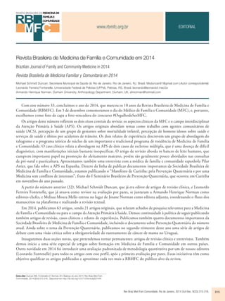 www.rbmfc.org.br 
Revista Brasileira de Medicina de Família e Comunidade em 2014 
Brazilian Journal of Family and Community Medicine in 2014 
Revista Brasileña de Medicina Familiar y Comunitaria en 2014 
Michael Schmidt Duncan. Secretaria Municipal de Saúde do Rio de Janeiro. Rio de Janeiro, RJ, Brasil. Msduncan81@gmail.com (Autor correspondente) 
Leonardo Ferreira Fontenelle. Universidade Federal de Pelotas (UFPel). Pelotas, RS, Brasil. leonardo@leonardof.med.br 
Armando Henrique Norman. Durham University, Anthropology Department. Durham, UK. ahnorman@hotmail.com 
Rev Bras Med Fam Comunidade. Rio de Janeiro, 2014 Out-Dec; 9(33):315-316. 315 
Como citar: Duncan MS, Fontenelle LF, Norman AH. Balanço do ano 2014. Rev Bras Med Fam 
Comunidade. 2014;9(33):315-316.. Disponível em http://dx.doi.org/10.5712/rbmfc9(32)1045 
EDITORIAL 
Com este número 33, concluímos o ano de 2014, que marcou os 10 anos da Revista Brasileira de Medicina de Família e 
Comunidade (RBMFC). Em 5 de dezembro comemoramos o dia do Médico de Família e Comunidade (MFC), e, portanto, 
escolhemos como foto de capa a foto vencedora do concurso #OrgulhodeSerMFC. 
Os artigos deste número refletem os dois eixos centrais da revista: os aspectos clínicos da MFC e o campo interdisciplinar 
da Atenção Primária à Saúde (APS). Os artigos originais abordam temas como trabalho com agentes comunitários de 
saúde (ACS), percepção de um grupo de gestantes sobre mortalidade infantil, percepção de homens idosos sobre saúde e 
serviços de saúde e óbitos por acidentes de trânsito. Os dois relatos de experiência descrevem um grupo de abordagem do 
tabagismo e o programa teórico de núcleo de um importante e tradicional programa de residência de Medicina de Família 
e Comunidade. O caso clínico relata a abordagem na APS de dois casos de esclerose múltipla, que é uma doença de difícil 
diagnóstico, com manifestações iniciais bastante inespecíficas. O artigo de revisão aborda os bancos de leite humano, que 
cumprem importante papel na promoção do aleitamento materno, porém são geralmente pouco abordados nas consultas 
de pré-natal e puericultura. Apresentamos também uma entrevista com a médica de família e comunidade espanhola Pilar 
Astier, que fala sobre a APS na Espanha. Dentro da linha de publicar documentos importantes da Sociedade Brasileira de 
Medicina de Família e Comunidade, estamos publicando o “Manifesto de Curitiba: pela Prevenção Quaternária e por uma 
Medicina sem conflitos de interesses”, fruto do I Seminário Brasileiro de Prevenção Quaternária, que ocorreu em Curitiba 
em novembro do ano passado. 
A partir do número anterior (32), Michael Schmidt Duncan, que já era editor de artigos de revisão clínica, e Leonardo 
Ferreira Fontenelle, que já atuava como revisor na avaliação por pares, se juntaram a Armando Henrique Norman como 
editores-chefes, e Melissa Moura Mello entrou no lugar de Josane Norman como editora adjunta, coordenando o fluxo dos 
manuscritos na plataforma e realizando a revisão textual. 
Em 2014, publicamos 63 artigos, sendo 21 artigos originais, que relatam achados de pesquisa relevantes para a Medicina 
de Família e Comunidade ou para o campo da Atenção Primária à Saúde. Demos continuidade à política de seguir publicando 
também artigos de revisão, casos clínicos e relatos de experiência. Publicamos também quatro documentos importantes da 
Sociedade Brasileira de Medicina de Família e Comunidade, incluindo o documento sobre Prevenção Quaternária do número 
atual. Ainda sobre o tema da Prevenção Quaternária, publicamos no segundo trimestre deste ano uma série de artigos de 
debate com uma visão crítica sobre a obrigatoriedade do rastreamento de câncer de mama no Uruguai. 
Inauguramos duas seções novas, que pretendemos tornar permanentes: artigos de revisão clínica e entrevistas. Também 
demos início a uma série especial de artigos sobre formação em Medicina de Família e Comunidade em outros países. 
Outra novidade em 2014 foi introduzir uma avaliação padronizada de metodologia quantitativa por um de nossos editores 
(Leonardo Fontenelle) para todos os artigos com esse perfil, após a primeira avaliação por pares. Essas iniciativas têm como 
objetivo qualificar os artigos publicados e aproximar cada vez mais a RBMFC do público alvo da revista. 
 