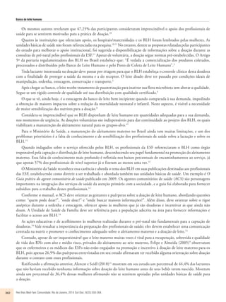 Banco de leite humano 
Os mesmos autores revelaram que 47,25% das participantes consideraram imprescindível o apoio dos profissionais de 
saúde para se sentirem motivadas para a prática de doação.10 
Quanto às instituições que ofereciam apoio, os hospitais/maternidades e os BLH foram lembrados pelas mulheres. As 
unidades básicas de saúde não foram referenciadas na pesquisa.10,11 No entanto, dentre as propostas relatadas pelas participantes 
do estudo para melhorar o apoio institucional, foi sugerida a disponibilização de informações sobre a doação durante as 
consultas de pré-natal pelos profissionais da ESF.11 Apesar de voluntária, a doação segue normas pré-estabelecidas. O Artigo 
5º da portaria regulamentadora dos BLH no Brasil estabelece que: “É vedada a comercialização dos produtos coletados, 
processados e distribuídos pelo Banco de Leite Humano e pelo Posto de Coleta de Leite Humano”.3 
Toda lactante interessada na doação deve passar por triagem para que o BLH estabeleça o controle clínico desta doadora 
com a finalidade de proteger a saúde da mesma e a do receptor. O leite doado deve ter passado por condições ideais de 
manipulação, ordenha, estocagem, conservação e transporte.3 
Após chegar ao banco, o leite recebe tratamento de pausterização para inativar sua flora microbiota sem alterar a qualidade. 
Segue-se um rígido controle de qualidade até sua distribuição com qualidade certificada.3 
O que se vê, ainda hoje, é a estocagem do banco de leite bem incipiente quando comparada à sua demanda, impedindo 
a obtenção de maiores impactos sobre a redução da mortalidade neonatal e infantil. Neste aspecto, é visível a necessidade 
de maior sensibilização das nutrizes para a doação.8 
Considera-se imprescindível que os BLH disponham de leite humano em quantidades adequadas para a sua demanda, 
nos momentos de urgência. As doações voluntárias são indispensáveis para dar continuidade ao projeto dos BLH, os quais 
viabilizam a manutenção do aleitamento natural para os grupos-alvo.12 
Para o Ministério da Saúde, a manutenção do aleitamento materno no Brasil ainda tem muitas limitações, e um dos 
problemas prioritários é a falta de conhecimento e de sensibilização dos profissionais de saúde sobre a lactação e sobre os 
BLH.13 
Quando indagados sobre o serviço oferecido pelos BLH, os profissionais da ESF referenciaram o BLH como órgão 
responsável pela captação e distribuição de leite humano, desconhecendo seu papel fundamental na promoção do aleitamento 
materno. Essa falta de conhecimento mais profundo é refletida nos baixos percentuais de encaminhamentos ao serviço, já 
que apenas 57% dos profissionais de nível superior já o fizeram ao menos uma vez.13 
O Ministério da Saúde reconhece essa carência e aborda o tema dos BLH em suas publicações destinadas aos profissionais 
das ESF, estabelecendo como diretriz a ser trabalhada e abordada também nas unidades básicas de saúde. Um exemplo é O 
Guia prático do agente comunitário de saúde publicado em 2009. Os agentes comunitários de saúde (ACS) são personagens 
importantes na integração dos serviços de saúde da atenção primária com a sociedade, e o guia foi elaborado para fornecer 
subsídios para o trabalho desses profissionais.14 
Conforme o manual, o ACS deve orientar as gestantes e puérperas sobre a doação de leite humano, abordando questões 
como: “quem pode doar?”, “onde doar?” e “onde buscar maiores informações?”. Além disso, deve orientar sobre o rigor 
asséptico durante a ordenha e estocagem, oferecer apoio às mulheres que já são doadoras e incentivar as que ainda não 
doam. A Unidade de Saúde da Família deve ser referência para a população adscrita na área para fornecer informações e 
facilitar o acesso aos BLH.14 
As ações educativas e de acolhimento às mulheres realizadas durante o pré-natal são fundamentais para a captação de 
doadoras.10 Vale ressaltar a importância da preparação dos profissionais de saúde; eles devem estabelecer uma comunicação 
centrada na nutriz e promover o conhecimento adequado sobre o aleitamento materno e a doação de leite.12 
Contudo, apesar de ser inquestionável que o leite materno muitas vezes é vital para a recuperação, sobrevida e qualidade 
de vida dos RNs com alto e médio risco, privados do aleitamento ao seio materno, Felipe e Almeida (2005)9 observaram 
que os enfermeiros e os médicos das ESFs não estão engajados na promoção e incentivo à doação de leite materno para os 
BLH, pois apenas 26,9% das puérperas entrevistadas em seu estudo afirmaram ter recebido alguma orientação sobre doação 
durante o contato com esses profissionais. 
Ratificando a afirmação anterior, Alencar e Seidl (2010)11 mostram em seu estudo um percentual de 44,4% das lactantes 
que não haviam recebido nenhuma informação sobre doação do leite humano antes de seus bebês terem nascido. Mostram 
ainda um percentual de 36,4% dessas mulheres afirmando não se sentirem apoiadas pelas unidades básicas de saúde para 
a doação. 
362 Rev Bras Med Fam Comunidade. Rio de Janeiro, 2014 Out-Dec; 9(33):358-364. 
 