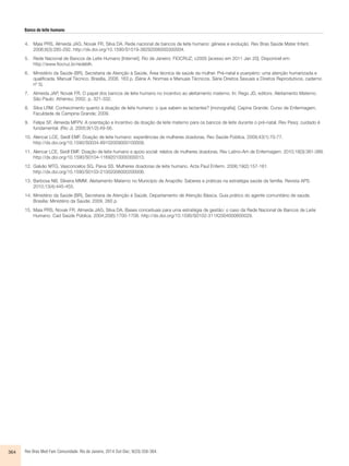 Banco de leite humano 
4. Maia PRS, Almeida JAG, Novak FR, Silva DA. Rede nacional de bancos de leite humano: gênese e evolução. Rev Bras Saúde Mater Infant. 
2006;6(3):285-292. http://dx.doi.org/10.1590/S1519-38292006000300004. 
5. Rede Nacional de Bancos de Leite Humano [Internet]. Rio de Janeiro: FIOCRUZ; c2005 [acesso em 2011 Jan 20]. Disponível em: 
http://www.fiocruz.br/redeblh. 
6. Ministério da Saúde (BR), Secretaria de Atenção à Saúde, Área técnica de saúde da mulher. Pré-natal e puerpério: uma atenção humanizada e 
qualificada. Manual Técnico. Brasília, 2006. 163 p. (Série A. Normas e Manuais Técnicos. Série Direitos Sexuais e Direitos Reprodutivos, caderno 
nº 5). 
7. Almeida JAP, Novak FR. O papel dos bancos de leite humano no incentivo ao aleitamento materno. In: Rego JD, editors. Aleitamento Materno. 
São Paulo: Atheneu; 2002. p. 321-332. 
8. Silva LRM. Conhecimento quanto à doação de leite humano: o que sabem as lactantes? [monografia]. Capina Grande: Curso de Enfermagem, 
Faculdade de Campina Grande; 2009. 
9. Felipe SF, Almeida MFPV. A orientação e Incentivo da doação de leite materno para os bancos de leite durante o pré-natal. Rev Pesq: cuidado é 
fundamental. (Rio J). 2005;9(1/2):49-56. 
10. Alencar LCE, Seidl EMF. Doação de leite humano: experiências de mulheres doadoras. Rev Saúde Pública. 2009;43(1):70-77. 
http://dx.doi.org/10.1590/S0034-89102009000100009. 
11. Alencar LCE, Seidl EMF. Doação de leite humano e apoio social: relatos de mulheres doadoras. Rev Latino-Am de Enfermagem. 2010;18(3):381-389. 
http://dx.doi.org/10.1590/S0104-11692010000300013. 
12. Galvão MTG, Vasconcelos SG, Paiva SS. Mulheres doadoras de leite humano. Acta Paul Enferm. 2006;19(2):157-161. 
http://dx.doi.org/10.1590/S0103-21002006000200006. 
13. Barbosa NB, Silveira MMM. Aleitamento Materno no Município de Anapólis: Saberes e práticas na estratégia saúde da família. Revista APS. 
2010;13(4):445-455. 
14. Ministério da Saúde (BR), Secretaria de Atenção à Saúde, Departamento de Atenção Básica. Guia prático do agente comunitário de saúde. 
Brasília: Ministério da Saúde; 2009. 260 p. 
15. Maia PRS, Novak FR, Almeida JAG, Silva DA. Bases conceituais para uma estratégia de gestão: o caso da Rede Nacional de Bancos de Leite 
Humano. Cad Saúde Pública. 2004;20(6):1700-1708. http://dx.doi.org/10.1590/S0102-311X2004000600029. 
364 Rev Bras Med Fam Comunidade. Rio de Janeiro, 2014 Out-Dec; 9(33):358-364. 
 