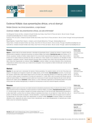 www.rbmfc.org.br 
Esclerose Múltipla: duas apresentações clínicas, uma só doença! 
Multiple Sclerosis: two clinical presentations, a single disease! 
Esclerosis múltiple: dos presentaciones clínicas, una sola enfermedad! 
CASOS CLÍNICOS 
Ana Margarida Ferreira da Silva. Unidade de Saúde Familiar das Ondas, Aces Porto IV. Póvoa de Varzim, Vila do Conde, Portugal. 
amargferreiradasilva@gmail.com (Autora correspondente) 
Francisco Pinto da Costa. Unidade de Saúde Familiar das Ondas, Aces Porto IV. Póvoa de Varzim, Vila do Conde, Portugal. franciscopintodacost@ 
gmail.com 
Miguel Baptista. Hospital Pedro Hispano. Unidade Local de Saúde Matosinhos. Portugal. mikefyssas@gmail.com 
Teresa Febra. Unidade de Saúde Familiar das Ondas, Aces Porto IV. Póvoa de Varzim, Vila do Conde, Portugal. teresafebraondas@gmail.com 
Carla Morna. Unidade de Saúde Familiar das Ondas, Aces Porto IV. Póvoa de Varzim, Vila do Conde, Portugal. carlamornaondas@gmail.com 
Resumo 
Objetivo: o presente relato de caso pretende demonstrar a diversidade de apresentações clínicas, a evolução dos sintomas e o papel do médico da 
atenção primária no diagnóstico e seguimento de pacientes com esclerose múltipla e seus familiares. Descrição dos casos: duas mulheres, de 31 e 
28 anos, caucasianas, inseridas em famílias nucleares (fases IV e II do ciclo de Duvall, respectivamente) pertencentes à classe média de Graffar. A 
primeira inicia um quadro insidioso de parestesias das mãos com melhoria em 2 meses. Passado um ano, apresenta-se com dificuldade em elevar 
as pálpebras e desequilíbrio marcado. A segunda apresenta diminuição súbita da acuidade visual à direita, tendo sido diagnosticada uma neurite 
óptica. Ambas foram diagnosticadas com esclerose múltipla. Conclusão: a esclerose múltipla é uma doença inflamatória crônica, desmielinizante 
e degenerativa do sistema nervoso central, que se revela de forma heterogênea. Torna-se importante ao médico de família saber como lidar com as 
incertezas diagnósticas. 
Abstract 
Objective: this case report aims to demonstrate the diversity of clinical presentations, the symptoms evolution and the role of the primary care 
physician in the diagnosis and management of patients with multiple sclerosis, and their families. Case descriptions: two women, 31 and 28 years 
old, Caucasian, inserted within nuclear families (phases II and IV of the Duvall’ cycle, respectively) belonging to the middle class of Graffar. The first 
one starts an insidious symptom of paraesthesia of the hands with improvement in 2 months. Within a year, she presents with difficulty raising the 
eyelids and marked imbalance. The second one presents sudden loss of visual acuity on the right, having been diagnosed with optic neuritis. Both were 
diagnosed with multiple sclerosis. Conclusion: multiple sclerosis is a chronic inflammatory, degenerative and demyelinating disease of the central 
nervous system that manifests heterogeneously. It is important for the family doctor to know how to deal with diagnostic uncertainties. 
Resumen 
Objetivo: el presente reporte de caso tiene como objetivo demostrar la diversidad de presentaciones clínicas, la evolución de los síntomas y el rol del 
médico de atención primaria en el diagnóstico y manejo de pacientes con esclerosis múltiple y sus familiares. Descripción de los casos: dos mujeres, 
31 y 28 años de edad, de raza caucásica, insertados en las familias nucleares (fases II y IV del Ciclo de Duvall, respectivamente) que pertenecen a 
la clase media Graffar. La primera inicia con síntomas insidiosos de parestesias de las manos, con una mejoría en 2 meses. Dentro de un año, se 
presenta con dificultad para levantar los párpados y marcado desequilibrio. La segunda presenta pérdida súbita de la agudeza visual a la derecha y 
fue diagnosticado con neuritis óptica. Ambas fueron diagnosticadas con esclerosis múltiple. Conclusión: la esclerosis múltiple es una enfermedad 
inflamatoria crónica, degenerativa del sistema nervioso central y desmielinizante, que se revela heterogéneamente. Es importante para el médico 
familiar conocer las incertidumbres diagnósticas. 
Palabras clave: 
Esclerosis Múltiple 
Sistema Nervioso Central 
Parestesia 
Neuritis Óptica 
Atención Primaria de Salud 
Rev Bras Med Fam Comunidade. Rio de Janeiro, 2014 Out-Dec; 9(33):365-370. 365 
Como citar: Silva AMF, Costa FP, Baptista M, Febra T, Morna C. Esclerose Múltipla: duas 
apresentações clínicas, uma só doença! Rev Bras Med Fam Comunidade. 2014;9(33):365-370.. Disponível 
em: http://dx.doi.org/10.5712/rbmfc9(33)753 
Palavras-chave: 
Esclerose Múltipla 
Sistema Nervoso Central 
Parestesia 
Neurite Óptica 
Atenção Primária à Saúde 
Keywords: 
Multiple Sclerosis 
Central Nervous System 
Paresthesia 
Optic Neuritis 
Primary Health Care 
Fontes de financiamento: 
declaram não haver. 
Parecer CEP: 
ARS Norte 05/2012. 
Conflito de interesses: 
declaram não haver. 
Recebido em: 13/05/2013. 
Aprovado em: 27/02/2014. 
 