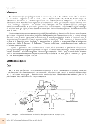 Esclerose múltipla 
Introdução 
A esclerose múltipla (EM) surge frequentemente em jovens adultos, entre os 20 e os 40 anos, com o dobro da incidência 
no sexo feminino e em pessoas do norte da Europa.1 Dados da Organização Mundial de Saúde (OMS) estimam que, em 
todo o mundo, existam cerca de 2,1 milhões de pessoas com EM e, em Portugal, mais de 5000 pessoas.2 A EM é uma doença 
inflamatória crônica, desmielinizante e degenerativa do sistema nervoso central que interfere no controle de funções como 
a visão, a locomoção e o equilíbrio.1 Trata-se de uma doença heterogênea, com várias características clínicas e patológicas, 
refletindo diferentes caminhos de lesão tecidual, permanecendo ainda desconhecida a sua causa. O início pode ser abrupto 
ou insidioso, sendo que alguns pacientes apresentam sintomas tão comuns que não despertam a atenção médica durante 
meses ou anos.1 
A inexistência de sinais e sintomas patognomônicos de EM torna difícil o seu diagnóstico. Geralmente, este se baseia nas 
apresentações clínicas mais características, que incluem diplopia, parestesias, fraqueza, incontinência ou retenção urinária, 
depressão, tremor de ação e hiperreflexia.1 A demonstração de lesões disseminadas no espaço e no tempo, por meio de 
ressonância magnética nuclear (RMN), complementa os critérios de diagnóstico.3 A RMN demonstrou ser altamente sensível 
na detecção de placas clinicamente silenciosas4,5 e, por conseguinte, os resultados da presente modalidade de imagem estão 
incluídos nos critérios de diagnóstico de McDonald.3,6,7 Os testes sorológicos e a punção lombar podem ser usados para 
exclusão de outras patologias.3,4 
O objetivo da apresentação destes dois casos clínicos é alertar para a variabilidade de apresentações clínicas de uma 
patologia pouco frequente, que pode surgir em um curto espaço de tempo ao médico da Atenção Primária, necessitando de 
um olhar mais atento e global perante o presente e o futuro do paciente e de sua família. Obteve-se consentimento informado 
junto aos pacientes e também a aprovação junto à coordenadoria local da USF das Ondas, parte da Administração Regional 
de Saúde do Norte (ARS Norte) em 14/05/2012. 
Descrição dos casos 
Caso 1 
A.C.F., 31 anos, sexo feminino, caucasiana, talhante (açougueiro, no Brasil), com o 6º ano de escolaridade. Pertencente 
a uma família nuclear e altamente funcional, de acordo com a aplicação do Apgar Familiar de Smilkstein, constituída por 
A.C.F., o marido e o filho (Figura 1). Sem antecedentes pessoais relevantes, em termos familiares o marido é portador de 
paramiloidose, tendo sido submetido a transplante hepático. 
Figura 1. Genograma e Psicofigura de Mitchell da família do Caso 1 (realizado a 12 de outubro de 2011). 
366 Rev Bras Med Fam Comunidade. Rio de Janeiro, 2014 Out-Dec; 9(33):365-370. 
 