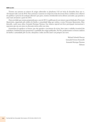 RBMFC em 2014 
Tivemos um aumento no número de artigos submetidos na plataforma (132 até início de dezembro deste ano vs. 
101 durante todo o ano de 2013). Para contornar o aumento no tempo de revisão decorrente disso e também com o objetivo 
de qualificar o processo de avaliação editorial e por pares, estamos introduzindo novos editores associados, que passarão a 
atuar mais ativamente a partir de 2015. 
Outra novidade que estamos preparando para o ano de 2015 é a publicação de um número especial dedicado à Prevenção 
Quaternária, organizado pelo médico de família e comunidade belga que cunhou o termo Prevenção Quaternária, Marc 
Jamoulle, e pelo nosso editor Armando Henrique Norman. Esse número especial terá forte participação internacional e 
esperamos que seja um marco na discussão teórica sobre esse tema. 
Gostaríamos de agradecer os leitores, que têm apoiado o crescimento da revista, bem como o trabalho incansável dos 
avaliadores, fundamental para garantirmos a qualidade dos artigos publicados. Por fim, parabenizamos os leitores médicos 
de família e comunidade pelo seu dia e desejamos a todos um feliz natal e um próspero ano novo. 
316 Rev Bras Med Fam Comunidade. Rio de Janeiro, 2014 Out-Dec; 9(33):315-316. 
Michael Schmidt Duncan 
Leonardo Ferreira Fontenelle 
Armando Henrique Norman 
Editores 
 