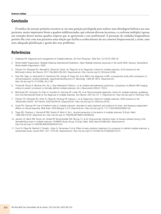 Esclerose múltipla 
Conclusão 
O médico da atenção primária encontra-se em uma posição privilegiada para realizar uma abordagem holística aos seus 
pacientes, muito importante frente a quadros indiferenciados, que colocam diversas incertezas, e a esclerose múltipla é apenas 
um exemplo dentre muitos quadros atípicos que se apresentam a esse profissional. A prestação de cuidados longitudinais 
permite-lhe criar com seus pacientes uma relação que facilita o conhecimento do seu contexto biopsicossocial, e assim, uma 
mais adequada planificação e gestão dos seus problemas. 
Referências 
1. Calabresi PA. Diagnosis and management of multiple sclerosis. Am Fam Physician. 2004 Nov 15;70(10):1935-44. 
2. World Health Organization. Multiple Sclerosis International Federation. Atlas: Multiple sclerosis resources in the world 2008. Geneva, Switzerland: 
World Health Organization; 2008. 
3. Polman CH, Reingold SC, Banwell B, Clanet M, Cohen JA, Filippi M, et al. Diagnostic criteria for multiple sclerosis: 2010 revisions to the 
McDonald criteria. Ann Neurol. 2011 Feb;69(2):292-302. Disponível em: http://dx.doi.org/10.1002/ana.22366 
4. Paty DW, Oger JJ, Kastrukoff LF, Hashimoto SA, Hooge JP, Eisen AA, et al. MRI in the diagnosis of MS: a prospective study with comparison of 
clinical evaluation, evoked potentials, oligoclonal banding and CT. Neurology. 1988;38:180-5. Disponível em: 
http://dx.doi.org/10.1212/WNL.38.2.180 
5. Tintoré M, Rovira A, Martínez MJ, Rio J, Díaz-Villoslada P, Brieva L, et al. Isolated demyelinating syndromes: comparison of different MR imaging 
criteria to predict conversion to clinically definite multiple sclerosis. Am J Neuroradiol 2000;21:702-6. 
6. McDonald WI, Compston A, Edan G, Goodkin D, Hartung HP, Lublin FD, et al. Recommended diagnostic criteria for multiple sclerosis: guidelines 
from the International Panel on the diagnosis of multiple sclerosis. Ann Neurol. 2001;50:121-7. Disponível em: http://dx.doi.org/10.1002/ana.1032 
7. Polman CH, Reingold SC, Edan G, Filippi M, Hartung HP, Kappos L, et al. Diagnostic criteria for multiple sclerosis: 2005 revisions to the 
‘‘McDonald Criteria”. Ann Neurol. 2005;58:840–6. Disponível em: http://dx.doi.org/10.1002/ana.20703 
8. Coyle PK, Hartung HP. Use of interferon beta in multiple sclerosis: rationale for early treatment and evidence for dose- and frequency-dependent 
effects on clinical response. Mult Scler. 2002;8(Suppl 1):2-9. Disponível em: http://dx.doi.org/10.1177/135245850200800102. 
9. Trapp BD, Peterson J, Ransohoff RM, Rudick R, Mork S, Bo L. Axonal transection in the lesions of multiple sclerosis. N Engl J Med. 
1998;338:278-85. Disponível em: http://dx.doi.org/10.1056/NEJM199801293380502. 
10. Jacobs LD, Beck RW, Simon JH, Kinkel RP, Brownsheidle CM, Murray TJ, et al. Intramuscular interferon beta-1a therapy initiated during a first 
demyelinating event in multiple sclerosis. CHAMPS Study Group. N Engl J Med. 2000 Sep;343:898-904. Disponível em: 
http://dx.doi.org/10.1056/NEJM200009283431301. 
11. Comi G, Filippi M, Barkhof F, Durelli L, Edan G, Fernandex O et al. Effect of early interferon treatment on conversion to definite multiple sclerosis: a 
randomised study. Lancet 2001; 357: 1576-82. Disponível em: http://dx.doi.org/10.1016/S0140-6736(00)04725-5. 
370 Rev Bras Med Fam Comunidade. Rio de Janeiro, 2014 Out-Dec; 9(33):365-370. 
 