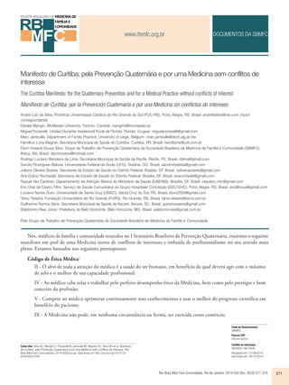 www.rbmfc.org.br 
DOCUMENTOS DA SBMFC 
Manifesto de Curitiba: pela Prevenção Quaternária e por uma Medicina sem conflitos de 
interesse 
The Curitiba Manifesto: for the Quaternary Prevention and for a Medical Practice without confl icts of interest 
Manifiesto de Curitiba: por la Prevención Cuaternaria e por una Medicina sin conflictos de intereses 
André Luiz da Silva. Pontifícia Universidade Católica do Rio Grande do Sul (PUC-RS). Porto Alegre, RS, Brasil. andreldsilva@me.com (Autor 
correspondente) 
Derelie Mangin. McMaster University. Toronto, Canadá. mangind@mcmaster.ca 
Miguel Pizzanelli. Unidad Docente Asistencial Rural de Florida. Florida, Uruguai. miguelpizzanelli@gmail.com 
Marc Jamoulle. Department of Family Practice, University of Liege. Belgium. marc.jamoulle@doct.ulg.ac.be 
Hamilton Lima Wagner. Secretaria Municipal de Saúde de Curitiba. Curitiba, PR, Brasil. hamiltonw@uol.com.br 
Dijon Hosana Souza Silva. Grupo de Trabalho de Prevenção Quaternária da Sociedade Brasileira de Medicina de Família e Comunidade (SBMFC). 
Ilhéus, BA, Brasil. dijonhosana@hotmail.com 
Rodrigo Luciano Bandeira de Lima. Secretaria Municipal de Saúde de Recife. Recife, PE, Brasil. rblima@gmail.com 
Sandro Rodrigues Batista. Universidade Federal de Goiás (UFG). Goiânia, GO, Brasil. sandrorbatista@gmail.com 
Juliana Oliveira Soares. Secretaria de Estado de Saúde do Distrito Federal. Brasília, DF, Brasil. Juliveirasoares@gmail.com 
Ana Duboc Rochadel. Secretaria de Estado de Saúde do Distrito Federal. Brasília, DF, Brasil. anarochadel@gmail.com 
Raquel Vaz Cardoso. Departamento de Atenção Básica do Ministério da Saúde (DAB/MS). Brasília, DF, Brasil. raquelvc.mfc@gmail.com 
Eno Dias de Castro Filho. Serviço de Saúde Comunitária do Grupo Hospitalar Conceição (SSC/GHC), Porto Alegre, RS, Brasil. enofilhouol@gmail.com 
Luciano Nunes Duro. Universidade de Santa Cruz (UNISC). Santa Cruz do Sul, RS, Brasil. lduro2009@gmail.com 
Tarso Teixeira. Fundação Universitária de Rio Grande (FURG). Rio Grande, RS, Brasil. tarso.teixeira@terra.com.br 
Guilherme Ramos Sens. Secretaria Municipal de Saúde de Ibicaré. Ibicaré, SC, Brasil. guiramossens@gmail.com 
Waldomiro Reis Júnior. Prefeitura de Belo Horizonte. Belo Horizonte, MG, Brasil. waldomiroreis@gmail.com.br 
Pelo Grupo de Trabalho de Prevenção Quaternária da Sociedade Brasileira de Medicina de Família e Comunidade 
Nós, médicos de família e comunidade reunidos no I Seminário Brasileiro de Prevenção Quaternária, trazemos o seguinte 
manifesto em prol de uma Medicina isenta de conflitos de interesses e imbuída de profissionalismo no seu sentido mais 
pleno. Estamos baseados nos seguintes pressupostos: 
Rev Bras Med Fam Comunidade. Rio de Janeiro, 2014 Out-Dec; 9(33):371-374. 371 
Código de Ética Médica1 
II - O alvo de toda a atenção do médico é a saúde do ser humano, em benefício da qual deverá agir com o máximo 
de zelo e o melhor de sua capacidade profissional; 
IV - Ao médico cabe zelar e trabalhar pelo perfeito desempenho ético da Medicina, bem como pelo prestígio e bom 
conceito da profissão; 
V - Compete ao médico aprimorar continuamente seus conhecimentos e usar o melhor do progresso científico em 
benefício do paciente; 
IX - A Medicina não pode, em nenhuma circunstância ou forma, ser exercida como comércio; 
Como citar: Silva AL, Mangin D, Pizzanelli M, Jamoulle M, Wagner HL, Silva DH et al. Manifesto 
de Curitiba: pela Prevenção Quaternária e por uma Medicina sem conflitos de interesse. Rev 
Bras Med Fam Comunidade. 2014;9(33):pp-pp. Disponível em http://dx.doi.org/10.5712/ 
rbmfc9(32)1006 
Fonte de financiamento: 
SBMFC. 
Parecer CEP: 
não se aplica. 
Conflito de interesses: 
declaram não haver. 
Recebido em: 31/08/2014. 
Aprovado em: 03/12/2014 
 