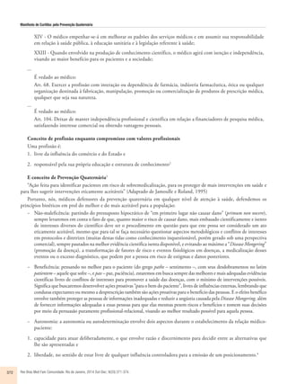 Manifesto de Curitiba: pela Prevenção Quaternária 
XIV - O médico empenhar-se-á em melhorar os padrões dos serviços médicos e em assumir sua responsabilidade 
em relação à saúde pública, à educação sanitária e à legislação referente à saúde; 
XXIII - Quando envolvido na produção de conhecimento científico, o médico agirá com isenção e independência, 
visando ao maior benefício para os pacientes e a sociedade; 
... 
É vedado ao médico: 
Art. 68. Exercer a profissão com interação ou dependência de farmácia, indústria farmacêutica, ótica ou qualquer 
organização destinada à fabricação, manipulação, promoção ou comercialização de produtos de prescrição médica, 
qualquer que seja sua natureza. 
... 
É vedado ao médico: 
Art. 104. Deixar de manter independência profissional e científica em relação a financiadores de pesquisa médica, 
satisfazendo interesse comercial ou obtendo vantagens pessoais. 
Conceito de profissão enquanto compromisso com valores profissionais 
Uma profissão é: 
1. livre da influência do comércio e do Estado e 
2. responsável pela sua própria educação e estrutura de conhecimento2 
E conceito de Prevenção Quaternária3 
“Ação feita para identificar pacientes em risco de sobremedicalização, para os proteger de mais intervenções em saúde e 
para lhes sugerir intervenções eticamente aceitáveis” (Adaptado de Jamoulle e Roland, 1995) 
Portanto, nós, médicos defensores da prevenção quaternária em qualquer nível de atenção à saúde, defendemos os 
princípios bioéticos em prol do melhor e do mais aceitável para a população: 
− Não-maleficência: partindo do pressuposto hipocrático de “em primeiro lugar não causar dano” (primum non nocere), 
sempre levaremos em conta o fato de que, quanto maior o risco de causar dano, mais embasado cientificamente e isento 
de interesses diversos do científico deve ser o procedimento em questão para que este possa ser considerado um ato 
eticamente aceitável, mesmo que para tal se faça necessário questionar aspectos metodológicos e conflitos de interesses 
em protocolos e diretrizes (muitas destas tidas como conhecimento inquestionável, porém gerado sob uma perspectiva 
comercial), sempre pautados na melhor evidência cientifica isenta disponível, e evitando ao máximo a “Disease Mongering” 
(promoção da doença), a transformação de fatores de risco e eventos fisiológicos em doenças, a medicalização desses 
eventos ou o excesso diagnóstico, que podem por a pessoa em risco de estigmas e danos posteriores. 
− Beneficência: pensando no melhor para o paciente (do grego pathe – sentimento –, com seus desdobramentos no latim 
patientem – aquele que sofre –, e pax – paz, paciência), estaremos em busca sempre das melhores e mais adequadas evidências 
científicas livres de conflitos de interesses para promover a saúde das doenças, com o mínimo de intervenções possíveis. 
Significa que buscaremos desenvolver ações proativas “para o bem do paciente”, livres de influências externas, lembrando que 
condutas expectantes ou mesmo a desprescrição também são ações proativas para o benefício das pessoas. E o efeito benéfico 
envolve também proteger as pessoas de informações inadequadas e reduzir a angústia causada pela Disease Mongering, além 
de fornecer informações adequadas a essas pessoas para que elas mesmas pesem riscos e benefícios e tomem suas decisões 
por meio da persuasão puramente profissional-relacional, visando ao melhor resultado possível para aquela pessoa. 
− Autonomia: a autonomia ou autodeterminação envolve dois aspectos durante o estabelecimento da relação médico-paciente: 
1. capacidade para atuar deliberadamente, o que envolve razã o e discernimento para decidir entre as alternativas que 
lhe sã o apresentadas e 
2. liberdade, no sentido de estar livre de qualquer influê ncia controladora para a emissão de um posicionamento.4 
372 Rev Bras Med Fam Comunidade. Rio de Janeiro, 2014 Out-Dec; 9(33):371-374. 
 