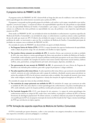 O programa teórico da residência em Medicina de Família e Comunidade 
O programa teórico do PRMMFC do SSC 
O programa teórico do PRMMFC do SSC é desenvolvido ao longo dos dois anos de residência e tem como objetivo o 
ensino-aprendizagem dos conhecimentos necessários para a prática do MFC. 
O programa é estruturado em dois grandes grupos de atividades, as de núcleo e as de campo, entendendo-se por núcleo, 
segundo o conceito de Campos,7 o conjunto de saberes e de responsabilidades específicos de cada profissão ou especialidade 
(no caso, da especialidade Medicina de Família e Comunidade) e, por campo, o conjunto de saberes e responsabilidades 
comuns ou confluentes das várias profissões ou especialidades (no caso, das profissões e suas respectivas especializações 
atuantes em APS). 
Desse modo, no PRMMFC do SSC, nas atividades de núcleo são abordados os conhecimentos e as práticas específicas da 
Medicina de Família e Comunidade e, nas atividades de campo, os conhecimentos e as práticas comuns a todas as profissões 
da área da saúde que atuam em APS. O objetivo das atividades de campo é construir uma visão interdisciplinar sobre os 
problemas de saúde e as intervenções e, para este fim, os residentes de Medicina de Família e Comunidade participam de 
atividades em conjunto com os residentes do PRIS/SFC do SSC. 
Os conteúdos de núcleo do PRMMFC são desenvolvidos em quatro atividades distintas: 
a) No Programa Teórico de Núcleo (PTN). O PTN é o espaço formador dos aspectos fundamentais da especialidade, 
sendo o objeto do presente artigo. Ele será abordado com detalhes no tópico seguinte. 
b) Nas reuniões clínicas semanais nas unidades de APS. As reuniões clínicas, que acontecem em todas as unidades 
de APS, têm como objetivo o ensino-aprendizagem da clínica mais prevalente no âmbito da Medicina de Família e 
Comunidade, sendo realizadas a partir de situações problema trazidas pelos preceptores ou de casos clínicos atendidos 
pelos residentes na unidade. São exemplos de assuntos vistos nessas reuniões: hipertensão arterial sistêmica, diabetes 
mellitus, asma, puericultura, acompanhamento pré-natal, anticoncepção, depressão, ansiedade, etc. 
c) Nas apresentações de caso mensais do PRMMFC do SSC. As apresentações de casos clínicos do Programa de 
Residência são realizadas pelos residentes, para todo o grupo de preceptores e colegas residentes. 
d) Nas aulas expositivas sobre temas clínicos. As aulas expositivas sobre temas clínicos, que acontecem com periodicidade 
variável, consistem em aulas realizadas para todo o grupo de residentes, abordando assuntos pouco prevalentes na 
prática das unidades de APS e/ou de interesse comum para todas as unidades. São exemplos de assuntos vistos nessas 
aulas: saúde indígena, medicina rural, diagnóstico e manejo das situações de urgência/emergência em APS, etc. 
Os conteúdos de campo são vistos em duas atividades distintas: 
a) Nos seminários de campo quinzenais nas unidades de APS. Os seminários de campo, que acontecem em todas 
as unidades de APS, têm como objetivo o ensino-aprendizagem dos conhecimentos e da prática interdisciplinar em 
APS, sendo realizadas a partir de situações-problema trazidas pelos preceptores ou pelos residentes da unidade. 
b) No Currículo Integrado (CI). O CI, com duração de três semestres, é o espaço de ensino-aprendizagem dos 
conhecimentos relativos ao campo da APS, sendo vistos, neste âmbito, os princípios e atributos da APS e as diversas 
ferramentas de abordagem populacional. No último semestre, os residentes elaboram um projeto de implementação 
e/ou qualificação da ESF em um pequeno município do interior do Rio Grande do Sul.8 Segue a mesma metodologia 
do PTN que será descrita no tópico seguinte. 
O PTN: formação dos aspectos específicos da Medicina de Família e Comunidade 
O PTN é constituído por quatro elementos, a saber: o eixo curricular e sua categoria orientadora; os eixos temáticos e 
seus respectivos conteúdos; o processo pedagógico; e a avaliação. 
378 Rev Bras Med Fam Comunidade. Rio de Janeiro, 2014 Out-Dec; 9(33):375-383. 
 