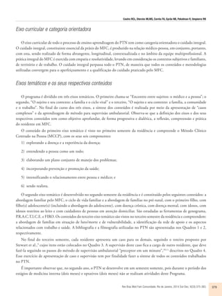 Castro RCL, Diercks MLMS, Corrêa FA, Gyrão NB, Pekelman R, Umpierre RN 
Rev Bras Med Fam Comunidade. Rio de Janeiro, 2014 Out-Dec; 9(33):375-383. 379 
Eixo curricular e categoria orientadora 
O eixo curricular de todo o processo de ensino-aprendizagem do PTN tem como categoria orientadora o cuidado integral. 
O cuidado integral, constituinte essencial da práxis do MFC, é produzido na relação médico-pessoa, em conjunto, portanto, 
com esta, sendo realizado de forma abrangente, longitudinal, contextualizada e no âmbito da equipe multiprofissional. A 
prática integral do MFC é exercida com empatia e resolutividade, levando em consideração os contextos subjetivos e familiares, 
de território e de trabalho. O cuidado integral perpassa todo o PTN, de maneira que todos os conteúdos e metodologias 
utilizadas convergem para o aperfeiçoamento e a qualificação do cuidado praticado pelo MFC. 
Eixos temáticos e os seus respectivos conteúdos 
O programa é dividido em três eixos temáticos. O primeiro chama-se “Encontro entre sujeitos: o médico e a pessoa”; o 
segundo, “O sujeito e seu contexto: a família e o ciclo vital” e o terceiro, “O sujeito e seu contexto: a família, a comunidade 
e o trabalho”. No final do curso dos três eixos, a síntese dos conteúdos é realizada por meio da apresentação de “casos 
complexos” e da aprendizagem de método para supervisão ambulatorial. Observa-se que a definição dos eixos e dos seus 
respectivos conteúdos tem como objetivo aprofundar, de forma progressiva e dialética, a reflexão, compreensão e prática 
do residente em MFC. 
O conteúdo do primeiro eixo temático é visto no primeiro semestre da residência e compreende o Método Clínico 
Centrado na Pessoa (MCCP), com os seus seis componentes: 
1) explorando a doença e a experiência da doença; 
2) entendendo a pessoa como um todo; 
3) elaborando um plano conjunto de manejo dos problemas; 
4) incorporando prevenção e promoção da saúde; 
5) intensificando o relacionamento entre pessoa e médico; e 
6) sendo realista. 
O segundo eixo temático é desenvolvido no segundo semestre da residência e é constituído pelos seguintes conteúdos: a 
abordagem familiar pelo MFC, o ciclo de vida familiar e a abordagem de famílias no pré-natal, com o primeiro filho, com 
filho(s) adolescente(s) (incluindo a abordagem do adolescente), com doença crônica, com doença mental, com idosos, com 
idosos restritos ao leito e com cuidadores de pessoas em atenção domiciliar. São estudadas as ferramentas de genograma, 
P.R.A.C.T.I.C.E. e FIRO. Os conteúdos do terceiro eixo temático são vistos no terceiro semestre da residência e compreendem: 
a abordagem de famílias em situação de luto/morte e de vulnerabilidade, a identificação da rede de apoio e os aspectos 
relacionados com trabalho e saúde. A bibliografia e a filmografia utilizadas no PTN são apresentadas nos Quadros 1 e 2, 
respectivamente. 
No final do terceiro semestre, cada residente apresenta um caso para os demais, seguindo o roteiro proposto por 
Stewart et al.,9 cujos itens estão colocados no Quadro 3. A supervisão deste caso fica a cargo de outro residente, que deve 
fazê-la seguindo os passos do método de supervisão ambulatorial “preceptor em um minuto”,10,11 descritos no Quadro 4. 
Esse exercício de apresentação de caso e supervisão tem por finalidade fazer a síntese de todos os conteúdos trabalhados 
no PTN. 
É importante observar que, no segundo ano, o PTN se desenvolve em um semestre somente, pois durante o período dos 
estágios de medicina interna (dois meses) e optativos (dois meses) não se realizam atividades deste Programa. 
 