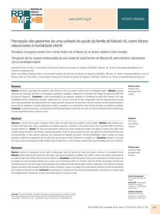 www.rbmfc.org.br 
ARTIGOS ORIGINAIS 
Percepção das gestantes de uma unidade de saúde da família de Maceió-AL sobre fatores 
relacionados à mortalidade infantil 
Perception of pregnant women from a family health unit of Maceió-AL on factors related to infant mortality 
Percepción de las mujeres embarazadas de una unidad de salud familiar de Maceió-AL sobre factores relacionados 
con la mortalidad infantil 
Gabriela Ferreira da Silva. Universidade Estadual de Ciências da Saúde de Alagoas (UNCISAL). Maceió, AL, Brasil. ferreiragabriela40@gmail.com 
(Autora correspondente) 
Maria José Ribeiro Sampaio Silva. Universidade Estadual de Ciências da Saúde de Alagoas (UNCISAL). Maceió, AL, Brasil. mjrsampaio@yahoo.com.br 
Maria Lucélia da Hora Sales. Universidade Estadual de Ciências da Saúde de Alagoas (UNCISAL). Maceió, AL, Brasil. luceliasales@saude.al.gov.br 
Resumo 
Objetivo: identificar a percepção das gestantes sobre fatores de risco que podem contribuir para a mortalidade infantil. Métodos: pesquisa 
observacional, transversal, descritiva, com abordagem quantitativa e qualitativa, realizada com 40 gestantes da Unidade de Saúde da Família (USF) 
de Guaxuma, Maceió-AL. Resultados: o perfil sociodemográfico das gestantes estudadas foi semelhante ao padrão das mulheres com maior 
mortalidade infantil, já sabidamente conhecido: idades entre 10 e 19 anos e acima de 30 anos, multiparidade, intervalo interpartal menor que dois 
anos e baixa escolaridade. Na análise dos discursos dessas gestantes, destacaram-se como fatores de risco a prática incorreta da amamentação, a 
busca tardia de assistência no período gestacional, no parto, no puerpério e na puericultura e a não inserção da família na assistência à gestante. 
Conclusão: as gestantes do estudo, que apresentavam perfil sociodemográfico condizente com maior risco para mortalidade infantil, demonstraram 
um bom conhecimento sobre os fatores de risco. 
Abstract 
Objective: to identify the perception of pregnant women about risk factors that may contribute to infant mortality. Methods: observational, cross-sectional, 
descriptive study, using a quantitative and qualitative approach, conducted in 40 pregnant women from the Family Health Unit (FHU) of 
Guaxuma, Maceió-AL. Results: the social and demographic profile of the women studied was similar to the pattern of women with higher infant 
mortality, already described in the literature, including age between 10 and 19 years and above 30 years, high parity, birth interval less than two years 
and low education. In these women’s speeches, they emphasized the following risk factors: incorrect breastfeeding, delay in seeking care during 
pregnancy, childbirth and postpartum and for well child care and lack of family involvement in prenatal care. Conclusion: patients in the study, 
who had a social and demographic profile consistent with increased risk for infant mortality, demonstrated a good knowledge about the risk factors. 
Resumen 
Objetivo: identificar la percepción de las mujeres embarazadas sobre los factores de riesgo que pueden contribuir a la mortalidad infantil. 
Métodos: estudio observacional, transversal, descriptivo, con enfoque cuantitativo y cualitativo, que se llevó a cabo en 40 mujeres embarazadas de 
la Unidad de Salud de la Familia (USF) de Guaxuma, Maceió-AL. Resultados: el perfil demográfico de las mujeres estudiadas fue similar al patrón de 
las mujeres con mayor mortalidad infantil, que se conoce, con las personas de entre 10 y 19 años y mayor de 30 años, alta paridad, intervalo entre 
nacimientos menos de dos años y bajo nivel de educación. En el análisis de los discursos de estas mujeres, se destacaron como factores de riesgo la 
lactancia incorrecta, tardía búsqueda de atención durante el embarazo, el parto y el cuidado de los niños después del parto y la falta de participación 
de la familia en la atención prenatal. Conclusión: las pacientes en el estúdio, que tenían el perfil sociodemográfico consistente con un mayor riesgo 
de mortalidad infantil, demostraron un buen conocimiento sobre los factores de riesgo. 
Palabras clave: 
Factores de Riesgo 
Mortalidad Infantil 
Embarazo 
Rev Bras Med Fam Comunidade. Rio de Janeiro, 2014 Out-Dec; 9(33):317-322. 317 
Como citar: Silva GF, Silva MJRS, Sales MLH. Percepção das gestantes de uma Unidade de Saúde 
da Família de Maceió-AL sobre fatores relacionados à mortalidade infantil. Rev Bras Med Fam 
Comunidade. 2014;9(33):317-322.. Disponível em: http://dx.doi.org/10.5712/rbmfc9(33)733. 
Palavras-chave: 
Fatores de Risco 
Mortalidade Infantil 
Gravidez 
Keywords: 
Risk Factors 
Infant Mortality 
Pregnancy 
Fonte de financiamento: 
PET-Saúde, Ministério da 
Saúde. 
Parecer CEP: Universidade 
Federal do Tocantins 
processo n. 023/2009 de 
08/07/2009. 
Conflito de interesses: 
declararam não haver. 
Recebido em: 25/03/2013. 
Aprovado em: 04/10/2014. 
 