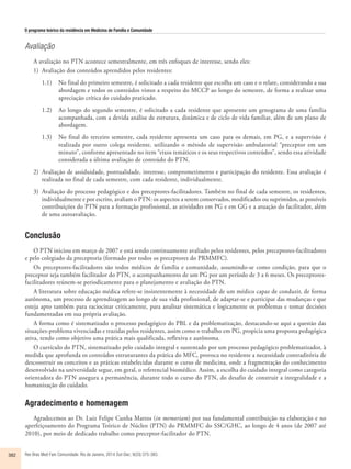 O programa teórico da residência em Medicina de Família e Comunidade 
Avaliação 
A avaliação no PTN acontece semestralmente, em três enfoques de interesse, sendo eles: 
1) Avaliação dos conteúdos aprendidos pelos residentes: 
1.1) No final do primeiro semestre, é solicitado a cada residente que escolha um caso e o relate, considerando a sua 
abordagem e todos os conteúdos vistos a respeito do MCCP ao longo do semestre, de forma a realizar uma 
apreciação crítica do cuidado praticado. 
1.2) Ao longo do segundo semestre, é solicitado a cada residente que apresente um genograma de uma família 
acompanhada, com a devida análise de estrutura, dinâmica e de ciclo de vida familiar, além de um plano de 
abordagem. 
1.3) No final do terceiro semestre, cada residente apresenta um caso para os demais, em PG, e a supervisão é 
realizada por outro colega residente, utilizando o método de supervisão ambulatorial “preceptor em um 
minuto”, conforme apresentado no item “eixos temáticos e os seus respectivos conteúdos”, sendo essa atividade 
considerada a última avaliação de conteúdo do PTN. 
2) Avaliação de assiduidade, pontualidade, interesse, comprometimento e participação do residente. Essa avaliação é 
realizada no final de cada semestre, com cada residente, individualmente. 
3) Avaliação do processo pedagógico e dos preceptores-facilitadores. Também no final de cada semestre, os residentes, 
individualmente e por escrito, avaliam o PTN: os aspectos a serem conservados, modificados ou suprimidos, as possíveis 
contribuições do PTN para a formação profissional, as atividades em PG e em GG e a atuação do facilitador, além 
de uma autoavaliação. 
Conclusão 
O PTN iniciou em março de 2007 e está sendo continuamente avaliado pelos residentes, pelos preceptores-facilitadores 
e pelo colegiado da preceptoria (formado por todos os preceptores do PRMMFC). 
Os preceptores-facilitadores são todos médicos de família e comunidade, assumindo-se como condição, para que o 
preceptor seja também facilitador do PTN, o acompanhamento de um PG por um período de 3 a 6 meses. Os preceptores-facilitadores 
reúnem-se periodicamente para o planejamento e avaliação do PTN. 
A literatura sobre educação médica refere-se insistentemente à necessidade de um médico capaz de conduzir, de forma 
autônoma, um processo de aprendizagem ao longo de sua vida profissional, de adaptar-se e participar das mudanças e que 
esteja apto também para raciocinar criticamente, para analisar sistemática e logicamente os problemas e tomar decisões 
fundamentadas em sua própria avaliação. 
A forma como é sistematizado o processo pedagógico do PBL e da problematização, destacando-se aqui a questão das 
situações-problema vivenciadas e trazidas pelos residentes, assim como o trabalho em PG, propicia uma proposta pedagógica 
ativa, tendo como objetivo uma prática mais qualificada, reflexiva e autônoma. 
O currículo do PTN, sistematizado pelo cuidado integral e sustentado por um processo pedagógico problematizador, à 
medida que aprofunda os conteúdos estruturantes da prática do MFC, provoca no residente a necessidade contraditória de 
desconstruir os conceitos e as práticas estabelecidas durante o curso de medicina, onde a fragmentação do conhecimento 
desenvolvido na universidade segue, em geral, o referencial biomédico. Assim, a escolha do cuidado integral como categoria 
orientadora do PTN assegura a permanência, durante todo o curso do PTN, do desafio de construir a integralidade e a 
humanização do cuidado. 
Agradecimento e homenagem 
Agradecemos ao Dr. Luiz Felipe Cunha Mattos (in memoriam) por sua fundamental contribuição na elaboração e no 
aperfeiçoamento do Programa Teórico de Núcleo (PTN) do PRMMFC do SSC/GHC, ao longo de 4 anos (de 2007 até 
2010), por meio de dedicado trabalho como preceptor-facilitador do PTN. 
382 Rev Bras Med Fam Comunidade. Rio de Janeiro, 2014 Out-Dec; 9(33):375-383. 
 