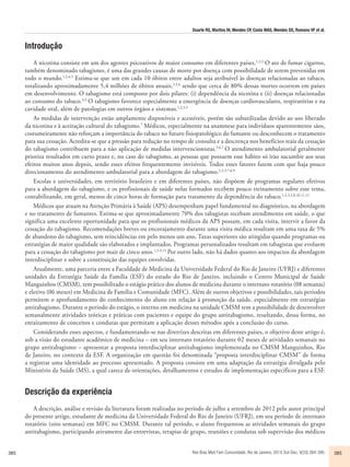 Duarte RS, Martins IH, Mendes CP, Costa MAS, Mendes DS, Romano VF et al. 
Introdução 
A nicotina consiste em um dos agentes psicoativos de maior consumo em diferentes países.1,2,3 O ato de fumar cigarros, 
também denominado tabagismo, é uma das grandes causas de morte por doença com possibilidade de serem prevenidas em 
todo o mundo.1,2,4,5 Estima-se que um em cada 10 óbitos entre adultos seja atribuível às doenças relacionadas ao tabaco, 
totalizando aproximadamente 5,4 milhões de óbitos anuais,2,5,6 sendo que cerca de 80% dessas mortes ocorrem em países 
em desenvolvimento. O tabagismo está composto por dois pilares: (i) dependência da nicotina e (ii) doenças relacionadas 
ao consumo do tabaco.3,4 O tabagismo favorece especialmente a emergência de doenças cardiovasculares, respiratórias e na 
cavidade oral, além de patologias em outros órgãos e sistemas.1,2,3,5 
As medidas de intervenção estão amplamente disponíveis e acessíveis, porém são subutilizadas devido ao uso liberado 
da nicotina e à aceitação cultural do tabagismo.7 Médicos, especialmente na anamnese para indivíduos aparentemente sãos, 
costumeiramente não reforçam a importância do tabaco no futuro fisiopatológico do fumante ou desconhecem o tratamento 
para sua cessação. Acredita-se que a pressão para redução no tempo de consulta e a descrença nos benefícios reais da cessação 
do tabagismo contribuem para a não aplicação de medidas intervencionistas.5,6,7 O atendimento ambulatorial geralmente 
prioriza resultados em curto prazo e, no caso do tabagismo, as pessoas que possuem esse hábito só irão sucumbir aos seus 
efeitos muitos anos depois, sendo esses efeitos frequentemente invisíveis. Todos esses fatores fazem com que haja pouco 
direcionamento do atendimento ambulatorial para a abordagem do tabagismo.2,3,5,7,8,9 
Escolas e universidades, em território brasileiro e em diferentes países, não dispõem de programas regulares efetivos 
para a abordagem do tabagismo, e os profissionais de saúde nelas formados recebem pouco treinamento sobre esse tema, 
contabilizando, em geral, menos de cinco horas de formação para tratamento da dependência do tabaco.1,2,3,5,8,10,11,12 
Médicos que atuam na Atenção Primária à Saúde (APS) desempenham papel fundamental no diagnóstico, na abordagem 
e no tratamento de fumantes. Estima-se que aproximadamente 70% dos tabagistas recebam atendimento em saúde, o que 
significa uma excelente oportunidade para que os profissionais médicos da APS possam, em cada visita, intervir a favor da 
cessação do tabagismo. Recomendações breves ou encorajamento durante uma visita médica resultam em uma taxa de 5% 
de abandono do tabagismo, sem reincidências em pelo menos um ano. Taxas superiores são atingidas quando programas ou 
estratégias de maior qualidade são elaborados e implantados. Programas personalizados resultam em tabagistas que evoluem 
para a cessação do tabagismo por mais de cinco anos.1,3,9,13 Por outro lado, não há dados quanto aos impactos da abordagem 
interdisciplinar e sobre a constituição das equipes envolvidas. 
Atualmente, uma parceria entre a Faculdade de Medicina da Universidade Federal do Rio de Janeiro (UFRJ) e diferentes 
unidades da Estratégia Saúde da Família (ESF) do estado do Rio de Janeiro, incluindo o Centro Municipal de Saúde 
Manguinhos (CMSM), tem possibilitado o estágio prático dos alunos de medicina durante o internato rotatório (08 semanas) 
e eletivo (06 meses) em Medicina de Família e Comunidade (MFC). Além de outros objetivos e possibilidades, tais períodos 
permitem o aprofundamento do conhecimento do aluno em relação à promoção da saúde, especialmente em estratégias 
antitabagismo. Durante o período do estágio, o interno em medicina na unidade CMSM tem a possibilidade de desenvolver 
semanalmente atividades teóricas e práticas com pacientes e equipe do grupo antitabagismo, resultando, dessa forma, no 
enraizamento de conceitos e condutas que permitam a aplicação desses métodos após a conclusão do curso. 
Considerando esses aspectos, e fundamentando-se nas diretrizes descritas em diferentes países, o objetivo deste artigo é, 
sob a visão do estudante acadêmico de medicina – em seu internato rotatório durante 02 meses de atividades semanais no 
grupo antitabagismo – apresentar a proposta interdisciplinar antitabagismo implementada no CMSM Manguinhos, Rio 
de Janeiro, no contexto da ESF. A organização em questão foi denominada “proposta interdisciplinar CMSM” de forma 
a registrar uma identidade ao processo apresentado. A proposta consiste em uma adaptação da estratégia divulgada pelo 
Ministério da Saúde (MS), a qual carece de orientações, detalhamentos e estudos de implementação específicos para a ESF. 
Descrição da experiência 
A descrição, análise e revisão da literatura foram realizadas no período de julho a setembro de 2012 pelo autor principal 
do presente artigo, estudante de medicina da Universidade Federal do Rio de Janeiro (UFRJ), em seu período de internato 
rotatório (oito semanas) em MFC no CMSM. Durante tal período, o aluno frequentou as atividades semanais do grupo 
antitabagismo, participando ativamente das entrevistas, terapias de grupo, reuniões e condutas sob supervisão dos médicos 
385 Rev Bras Med Fam Comunidade. Rio de Janeiro, 2014 Out-Dec; 9(33):384-390. 385 
 