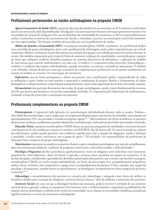 Interdisciplinaridade e cessação do tabagismo 
Profissionais pertencentes ao núcleo antitabagismo na proposta CMSM 
Agente Comunitário de Saúde (ACS): a partir da adscrição das famílias em sua microárea, os ACS orientam os indivíduos 
quanto aos serviços de saúde disponibilizados (divulgação) e recrutam pacientes fumantes ativos que apresentem interesse e/ou 
necessidade de cessação do tabagismo. Em caso de abandono da continuidade do tratamento, os ACS se responsabilizam por 
avaliar e caracterizar os motivos de encerramento de vínculo, e estimulam o paciente ao retorno para reinício do tratamento 
em nova oportunidade. Tais funções também são exercidas por outros profissionais do núcleo. 
Médico de Família e Comunidade (MFC): na proposta interdisciplinar CMSM, atualmente, um profissional médico 
atua como líder do grupo antitabagismo, junto com o profissional de enfermagem, sendo ambos responsáveis por um ciclo de 
tratamento. Médico e enfermeiro atuam diretamente na condução dos grupos e no trabalho psicossocial intensivo durante as 
sessões. São também responsáveis pela revisão de fichas de anamnese; avaliação de comorbidades; contraindicações; captação 
de sinais que indiquem conflitos; distúrbios psíquicos ou sintomas decorrentes da abstinência; e aplicação de medidas 
de intervenção para controle multissistêmico em cada caso. O médico é o responsável pelas prescrições farmacológicas e 
também é o condutor das terapias individualizadas, quando necessárias, ou durante o período de manutenção. É também 
a ele atribuída a função de detectar casos que necessitem de complementação profissional ou até mesmo atendimento em 
atenção secundária ou terciária e/ou interrupção do tratamento. 
Enfermeiro: atua de forma protagonista e efetiva em parceria com o profissional médico, compartilhando de todas 
as atribuições e ações citadas no item anterior e assumindo a coordenação do projeto. Realiza o levantamento de dados 
demográficos, avaliação estatística trimestral para acompanhamento, assim como organização dos livretos com tarefas semanais. 
Farmacêutico: não participa diretamente das sessões do grupo antitabagismo, porém é parte fundamental da estrutura 
da ESF, que possui uma farmácia a serviço das comunidades assistidas. É o responsável pela dispensação de medicamentos, 
incluindo revisão das prescrições e orientações aos pacientes. 
Profissionais complementares na proposta C MSM 
Fisioterapeuta: é responsável pela aplicação de auriculoterapia individualizada durante todas as sessões. Embora a 
efetividade da auriculoterapia, como coadjuvante na terapia antitabagismo para o decréscimo da ansiedade, seja estimada em 
aproximadamente 45%, essa atividade é incluída na proposta vigente.14,15 Adicionalmente aos efeitos ansiolíticos, os pacientes 
demonstram satisfação e acolhimento quando submetidos à auriculoterapia, indicando possível efeito psicoterápico associado. 
Educador Físico: a proposta interdisciplinar CMSM oferece aos pacientes programas de caminhadas e exercícios matinais 
com frequência de três manhãs por semana no território da FIOCRUZ, Rio de Janeiro-RJ. O exercício auxilia na redução 
do sedentarismo, auxilia aqueles pacientes com tendência a ganhar peso com a cessação do tabagismo, auxilia a diminuir 
a ansiedade e facilita maior convivência com o grupo de apoio.16 Tal atividade é de responsabilidade do profissional de 
Educação Física integrante do grupo antitabagismo. 
Nutricionista: importante na assistência ao paciente durante e após o tratamento antitabagismo, por meio de aconselhamento 
para uma reorientação alimentar, condução de programas nutricionais e dietas direcionadas e individualizadas.17 
Psicólogo e Psiquiatra: devido à prevalência significativamente maior de tabagismo entre indivíduos com transtornos 
psiquiátricos, como depressão e abuso de álcool, é esperada a presença desses pacientes nos grupos de tratamento. É de 
decisão da equipe, considerando a gravidade dos distúrbios apresentados pelo paciente, que o mesmo seja inserido na proposta 
interdisciplinar CMSM ou receba terapia individualizada, na forma de psicoterapia e/ou acompanhamento psiquiátrico 
desde o início, de forma a não comprometer o grupo e/ou o acompanhamento do paciente. É fato, contudo, que o papel do 
psicólogo e do psiquiatra, atuando juntos ou separadamente, na abordagem e acompanhamento dessa categoria de pacientes 
é essencial.10,18 
Odontólogo: o encaminhamento dos pacientes às consultas por odontólogos é adequado como forma de ratificar os 
benefícios obtidos com a cessação do tabagismo e prevenir doenças futuras,3 além de melhorar a autoestima dos pacientes. 
Assistente Social: em casos em que a abordagem familiar seja necessária, pode-se recorrer à atividade de um assistente 
social de forma a garantir a adesão ao tratamento. Em inúmeros casos a violência familiar, a imposição ou problemática das 
relações afetivas domiciliares, a influência do cenário da comunidade, ou as relações ou necessidades trabalhistas, prejudicam 
significativamente o sucesso do tratamento antitabagismo. 
388 Rev Bras Med Fam Comunidade. Rio de Janeiro, 2014 Out-Dec; 9(33):384-390. 
 