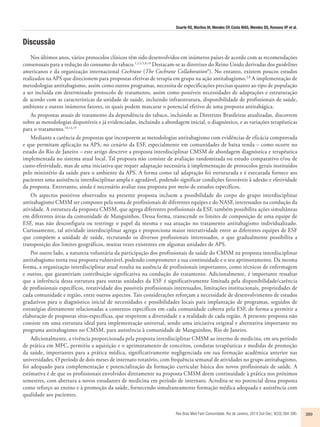 Duarte RS, Martins IH, Mendes CP, Costa MAS, Mendes DS, Romano VF et al. 
Rev Bras Med Fam Comunidade. Rio de Janeiro, 2014 Out-Dec; 9(33):384-390. 389 
Discussão 
Nos últimos anos, vários protocolos clínicos têm sido desenvolvidos em inúmeros países de acordo com as recomendações 
consensuais para a redução do consumo do tabaco.1,2,3,5,8,10 Destacam-se as diretrizes do Reino Unido derivadas dos guidelines 
americanos e da organização internacional Cochrane (The Cochrane Collaboration®). No entanto, existem poucos estudos 
realizados na APS que direcionem para propostas efetivas de terapia em grupo na ação antitabagismo.2,8 A implementação de 
metodologias antitabagismo, assim como outros programas, necessita de especificações precisas quanto ao tipo de população 
a ser incluída em determinado protocolo de tratamento, assim como possíveis necessidades de adaptações e estruturação 
de acordo com as características da unidade de saúde, incluindo infraestrutura, disponibilidade de profissionais de saúde, 
ambiente e outros inúmeros fatores, os quais podem mascarar o potencial efetivo de uma proposta antitabágica. 
As propostas atuais de tratamento da dependência do tabaco, incluindo as Diretrizes Brasileiras atualizadas, discorrem 
sobre as metodologias disponíveis e já evidenciadas, incluindo a abordagem inicial, o diagnóstico, e as variações terapêuticas 
para o tratamento.10,14,19 
Mediante a carência de propostas que incorporem as metodologias antitabagismo com evidências de eficácia comprovada 
e que permitam aplicação na APS, no cenário da ESF, especialmente em comunidades de baixa renda – como ocorre no 
estado do Rio de Janeiro – este artigo descreve a proposta interdisciplinar CMSM de abordagem diagnóstica e terapêutica 
implementada no sistema atual local. Tal proposta não consiste de avaliação randomizada ou estudo comparativo e/ou de 
custo-efetividade, mas de uma iniciativa que requer adaptação necessária à implementação de protocolos gerais instituídos 
pelo ministério da saúde para o ambiente da APS. A forma como tal adaptação foi estruturada e é executada fornece aos 
pacientes uma assistência interdisciplinar ampla e agradável, podendo significar condições favoráveis à adesão e efetividade 
da proposta. Entretanto, ainda é necessário avaliar essa proposta por meio de estudos específicos. 
Os aspectos positivos observados na presente proposta incluem a possibilidade do corpo do grupo interdisciplinar 
antitabagismo CMSM ser composto pela soma de profissionais de diferentes equipes e do NASF, interessados na condução da 
atividade. A estrutura da proposta CMSM, que agrega diferentes profissionais da ESF, também possibilita ações simultâneas 
em diferentes áreas da comunidade de Manguinhos. Dessa forma, transcende os limites de composição de uma equipe de 
ESF, mas não desconfigura ou restringe o papel da mesma e sua atuação no tratamento antitabagismo individualizado. 
Curiosamente, tal atividade interdisciplinar agrega e proporciona maior interatividade entre as diferentes equipes de ESF 
que compõem a unidade de saúde, recrutando os diversos profissionais interessados, o que gradualmente possibilita a 
transposição dos limites geográficos, muitas vezes existentes em algumas unidades de APS. 
Por outro lado, a natureza voluntária da participação dos profissionais de saúde do CMSM na proposta interdisciplinar 
antitabagismo torna essa proposta vulnerável, podendo comprometer a sua continuidade e o seu aprimoramento. Da mesma 
forma, a organização interdisciplinar atual resulta na ausência de profissionais importantes, como técnicos de enfermagem 
e outros, que garantiriam contribuição significativa na condução do tratamento. Adicionalmente, é importante ressaltar 
que a inferência dessa estrutura para outras unidades da ESF é significativamente limitada pela disponibilidade/carência 
de profissionais específicos, rotatividade dos possíveis profissionais interessados, limitações institucionais, propriedades de 
cada comunidade e região, entre outros aspectos. Tais considerações reforçam a necessidade de desenvolvimento de estudos 
gradativos para o diagnóstico inicial de necessidades e possibilidades locais para implantação de programas, seguidos de 
estratégias diretamente relacionadas a contextos específicos em cada comunidade coberta pela ESF, de forma a permitir a 
elaboração de propostas sítio-específicas, que respeitem a diversidade e a realidade de cada região. A presente proposta não 
consiste em uma estrutura ideal para implementação universal, sendo uma iniciativa original e alternativa importante no 
programa antitabagismo no CMSM, para assistência à comunidade de Manguinhos, Rio de Janeiro. 
Adicionalmente, a vivência proporcionada pela proposta interdisciplinar CMSM ao interno de medicina, em seu período 
de prática em MFC, permitiu a aquisição e o aprimoramento de conceitos, condutas terapêuticas e medidas de promoção 
da saúde, importantes para a prática médica, significativamente negligenciada em sua formação acadêmica anterior nas 
universidades. O período de dois meses de internato rotatório, com frequência semanal de atividades no grupo antitabagismo, 
foi adequado para complementação e potencialização da formação curricular básica dos novos profissionais de saúde. A 
estimativa é de que os profissionais envolvidos diretamente na proposta CMSM deem continuidade à prática nos próximos 
semestres, com abertura a novos estudantes de medicina em período de internato. Acredita-se no potencial dessa proposta 
como reforço ao ensino e à promoção da saúde, fornecendo simultaneamente formação médica adequada e assistência com 
qualidade aos pacientes. 
 
