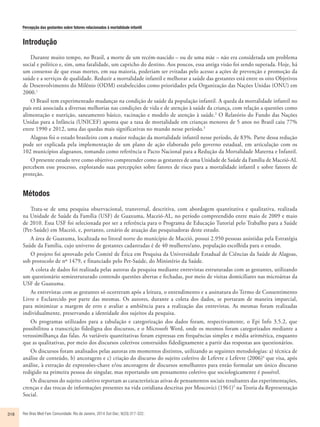 Percepção das gestantes sobre fatores relacionados à mortalidade infantil 
Introdução 
Durante muito tempo, no Brasil, a morte de um recém-nascido – ou de uma mãe – não era considerada um problema 
social e político e, sim, uma fatalidade, um capricho do destino. Aos poucos, essa antiga visão foi sendo superada. Hoje, há 
um consenso de que essas mortes, em sua maioria, poderiam ser evitadas pelo acesso a ações de prevenção e promoção da 
saúde e a serviços de qualidade. Reduzir a mortalidade infantil e melhorar a saúde das gestantes está entre os oito Objetivos 
de Desenvolvimento do Milênio (ODM) estabelecidos como prioridades pela Organização das Nações Unidas (ONU) em 
2000.1 
O Brasil tem experimentado mudanças na condição de saúde da população infantil. A queda da mortalidade infantil no 
país está associada a diversas melhorias nas condições de vida e de atenção à saúde da criança, com relação a questões como 
alimentação e nutrição, saneamento básico, vacinação e modelo de atenção à saúde.2 O Relatório do Fundo das Nações 
Unidas para a Infância (UNICEF) aponta que a taxa de mortalidade em crianças menores de 5 anos no Brasil caiu 77% 
entre 1990 e 2012, uma das quedas mais significativas no mundo nesse período.3 
Alagoas foi o estado brasileiro com a maior redução da mortalidade infantil nesse período, de 83%. Parte dessa redução 
pode ser explicada pela implementação de um plano de ação elaborado pelo governo estadual, em articulação com os 
102 municípios alagoanos, tomando como referência o Pacto Nacional para a Redução da Mortalidade Materna e Infantil. 
O presente estudo teve como objetivo compreender como as gestantes de uma Unidade de Saúde da Família de Maceió-AL 
percebem esse processo, explorando suas percepções sobre fatores de risco para a mortalidade infantil e sobre fatores de 
proteção. 
Métodos 
Trata-se de uma pesquisa observacional, transversal, descritiva, com abordagem quantitativa e qualitativa, realizada 
na Unidade de Saúde da Família (USF) de Guaxuma, Maceió-AL, no período compreendido entre maio de 2009 e maio 
de 2010. Essa USF foi selecionada por ser a referência para o Programa de Educação Tutorial pelo Trabalho para a Saúde 
(Pet-Saúde) em Maceió, e, portanto, cenário de atuação das pesquisadoras deste estudo. 
A área de Guaxuma, localizada no litoral norte do município de Maceió, possui 2.950 pessoas assistidas pela Estratégia 
Saúde da Família, cujo universo de gestantes cadastradas é de 40 mulheres/ano, população escolhida para o estudo. 
O projeto foi aprovado pelo Comitê de Ética em Pesquisa da Universidade Estadual de Ciências da Saúde de Alagoas, 
sob protocolo de nº 1479, e financiado pelo Pet-Saúde, do Ministério da Saúde. 
A coleta de dados foi realizada pelas autoras da pesquisa mediante entrevistas estruturadas com as gestantes, utilizando 
um questionário semiestruturado contendo questões abertas e fechadas, por meio de visitas domiciliares nas microáreas da 
USF de Guaxuma. 
As entrevistas com as gestantes só ocorreram após a leitura, o entendimento e a assinatura do Termo de Consentimento 
Livre e Esclarecido por parte das mesmas. Os autores, durante a coleta dos dados, se portaram de maneira imparcial, 
para minimizar a margem de erro e avaliar a ambiência para a realização das entrevistas. As mesmas foram realizadas 
individualmente, preservando a identidade dos sujeitos da pesquisa. 
Os programas utilizados para a tabulação e categorização dos dados foram, respectivamente, o Epi Info 3.5.2, que 
possibilitou a transcrição fidedigna dos discursos, e o Microsoft Word, onde os mesmos foram categorizados mediante a 
verossimilhança das falas. As variáveis quantitativas foram expressas em frequências simples e média aritmética, enquanto 
que as qualitativas, por meio dos discursos coletivos construídos fidedignamente a partir das respostas aos questionários. 
Os discursos foram analisados pelas autoras em momentos distintos, utilizando as seguintes metodologias: a) técnica de 
análise de conteúdo, b) ancoragens e c) criação do discurso do sujeito coletivo de Lefevre e Lefevre (2006)4 que visa, após 
análise, à extração de expressões-chave e/ou ancoragens de discursos semelhantes para então formular um único discurso 
redigido na primeira pessoa do singular, mas reportando um pensamento coletivo que sociologicamente é possível. 
Os discursos do sujeito coletivo reportam as características ativas de pensamentos sociais resultantes das experimentações, 
crenças e das trocas de informações presentes na vida cotidiana descritas por Moscovici (1961)5 na Teoria da Representação 
Social. 
318 Rev Bras Med Fam Comunidade. Rio de Janeiro, 2014 Out-Dec; 9(33):317-322. 
 
