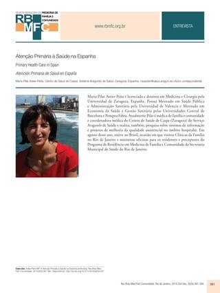 www.rbmfc.org.br 
Rev Bras Med Fam Comunidade. Rio de Janeiro, 2014 Out-Dec; 9(33):391-394. 391 
Atenção Primária à Saúde na Espanha 
Primary Health Care in Spain 
Atención Primaria de Salud en España 
Maria Pilar Astier-Peña. Centro de Salud de Caspe. Sistema Aragonés de Salud. Zaragoza, Espanha. mpastier@salud.aragon.es (Autor correspondente) 
Como citar: Astier-Peña MP. A Atenção Primária à Saúde na Espanha (entrevista). Rev Bras Med 
Fam Comunidade. 2014;9(33):391-394.. Disponível em: http://dx.doi.org/10.5712/rbmfc9(33)1041 
ENTREVISTA 
Maria Pilar Astier-Peña é licenciada e doutora em Medicina e Cirurgia pela 
Universidad de Zaragoza, Espanha. Possui Mestrado em Saúde Pública 
e Administração Sanitária pela Universidad de Valencia e Mestrado em 
Economia da Saúde e Gestão Sanitária pelas Universidades Central de 
Barcelona e Pompeu Fabra. Atualmente Pilar é médica de família e comunidade 
e coordenadora médica do Centro de Saúde de Caspe (Zaragoza) do Serviço 
Aragonês de Saúde e realiza, também, pesquisa sobre sistemas de informação 
e projetos de melhoria da qualidade assistencial no âmbito hospitalar. Em 
agosto deste ano, esteve no Brasil, ocasião em que visitou Clínicas da Família 
no Rio de Janeiro e ministrou oficinas para os residentes e preceptores do 
Programa de Residência em Medicina de Família e Comunidade da Secretaria 
Municipal de Saúde do Rio de Janeiro. 
 