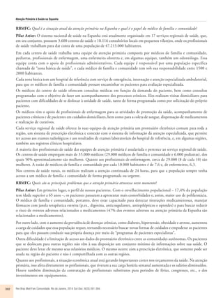 Atenção Primária à Saúde na Espanha 
RBMFC: Qual é a situação atual da atenção primária na Espanha e qual é o papel do médico de família e comunidade? 
Pilar Astier: O sistema nacional de saúde na Espanha está atualmente organizado em 17 serviços regionais de saúde, que, 
em seu conjunto, possuem 3.600 centros de saúde e 10.116 consultórios locais em pequenos vilarejos, onde os profissionais 
de saúde trabalham para dar conta de uma população de 47.213.000 habitantes. 
Em cada centro de saúde trabalha uma equipe de atenção primária composta por médicos de família e comunidade, 
pediatras, profissionais de enfermagem, uma enfermeira obstetra e, em algumas equipes, também um odontólogo. Essa 
equipe conta com o apoio de profissionais administrativos. Cada equipe é responsável por uma população específica 
chamada de “zona básica de saúde”, e cada médico de família e comunidade tem sob sua responsabilidade entre 1500 e 
2000 habitantes. 
Cada zona básica tem um hospital de referência com serviço de emergência, internação e atenção especializada ambulatorial, 
para que os médicos de família e comunidade possam encaminhar os pacientes para avaliação especializada. 
Os médicos do centro de saúde oferecem consultas médicas em função da demanda do paciente, bem como consultas 
programadas com o objetivo de fazer um acompanhamento dos processos crônicos. Eles realizam visitas domiciliares para 
pacientes com dificuldades de se deslocar à unidade de saúde, tanto de forma programada como por solicitação do próprio 
paciente. 
Os médicos têm o apoio de profissionais de enfermagem para as atividades de promoção da saúde, acompanhamento de 
pacientes crônicos e de pacientes em cuidados domiciliares, bem como para a coleta de sangue, dispensação de medicamentos 
e realização de curativos. 
Cada serviço regional de saúde oferece às suas equipes de atenção primária um prontuário eletrônico comum para toda a 
região, um sistema de prescrição eletrônica e conexão com o sistema de informação da atenção especializada, que permite 
ter acesso aos exames radiológicos e aos resultados de exames laboratoriais do hospital de referência, e, em algumas regiões, 
também aos registros clínicos hospitalares. 
A maioria dos profissionais de saúde das equipes de atenção primária é assalariada e pertence ao serviço regional de saúde. 
Os centros de saúde empregam mais de 35.000 médicos (29.000 médicos de família e comunidade e 6.000 pediatras), dos 
quais 50% aproximadamente são mulheres. Quanto aos profissionais de enfermagem, cerca de 29.000 (8 de cada 10) são 
mulheres. A razão de médicos de família e comunidade por cada 10.000 habitantes é de 7,6 e, de enfermeiros, 6,3. 
Nos centros de saúde rurais, os médicos realizam a atenção continuada de 24 horas, para que a população sempre tenha 
acesso a um médico de família e comunidade de forma programada ou urgente. 
RBMFC: Quais são os principais problemas que a atenção primária atravessa neste momento? 
Pilar Astier: Em primeiro lugar, o perfil de nossos pacientes. Com o envelhecimento populacional – 17,4% da população 
tem idade superior a 65 anos –, os pacientes passaram a apresentar mais comorbidades e, assim, maior uso de polifarmácia. 
O médico de família e comunidade, portanto, deve estar capacitado para detectar interações medicamentosas, manejar 
fármacos com janela terapêutica estreita (p.ex., digoxina, anticoagulantes, antiepilépticos e opioides) e para buscar reduzir 
o risco de eventos adversos relacionados a medicamentos (47% dos eventos adversos na atenção primária da Espanha são 
relacionados a medicamentos). 
Por outro lado, com o aumento da prevalência de doenças crônicas, como diabetes, hipertensão, obesidade e artrose, aumentou 
a carga de cuidados que essa população requer, tornando necessário buscar novas formas de cuidados e empoderar os pacientes 
para que eles possam conduzir sua própria doença por meio de “programas de pacientes especialistas”. 
Outra dificuldade é a limitação de acesso aos dados do prontuário eletrônico entre as comunidades autônomas. Os pacientes 
que se deslocam para outras regiões não têm à sua disposição um conjunto mínimo de informações sobre sua saúde. O 
paciente deve levar ele mesmo seus relatórios médicos. O mesmo ocorre com a prescrição eletrônica, que somente pode ser 
usada na região do paciente e não é compartilhada com as outras regiões. 
Quanto aos profissionais, a situação econômica atual está gerando importantes cortes nos orçamentos da saúde. Na atenção 
primária, isso afeta diretamente os profissionais, que tiveram a sua carga horária semanal aumentada e os salários diminuídos. 
Houve também diminuição da contratação de profissionais substitutos para períodos de férias, congressos, etc., e dos 
investimentos em equipamentos. 
392 Rev Bras Med Fam Comunidade. Rio de Janeiro, 2014 Out-Dec; 9(33):391-394. 
 