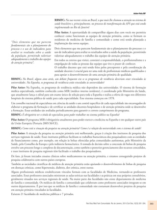 Astier-Peña MP 
RBMFC: Na sua recente visita ao Brasil, o que mais lhe chamou a atenção no sistema de 
saúde brasileiro e, principalmente, no processo de transformação da APS que está sendo 
implementado no Rio de Janeiro? 
Pilar Astier: A oportunidade de compartilhar alguns dias com vocês me permitiu 
conhecer como funcionam as equipes de atenção primária, como se formam os 
residentes de medicina de família e comunidade e como está sendo planejada a 
implantação das novas equipes. 
Dois elementos que me parecem fundamentais são o planejamento do processo e o 
uso de indicadores para avaliar os resultados sobre a saúde da população, permitindo 
valorizar adequadamente o trabalho das equipes de atenção primária. 
Em todos os centros que visitei, constatei a responsabilidade, o profissionalismo e a 
empolgação de todas as pessoas das equipes que tive o prazer de conhecer. 
O trabalho docente que está sendo feito pelos preceptores e pela coordenação da 
unidade docente é crucial para ter uma rede de profissionais médicos qualificados e 
para apoiar o desenvolvimento de uma atenção primária de qualidade. 
RBMFC: No Brasil, alguns anos atrás, um debate frequente era se os programas de residência deveriam estar vinculados às 
universidades. Na Espanha, os programas de residência estão vinculados às universidades? 
Pilar Astier: Na Espanha, os programas de residência médica não dependem das universidades. O sistema de formação 
médica especializada, também conhecido como MIR (médico interno residente), é coordenado pelo Ministério da Saúde, 
que anualmente lança o edital para um exame único de seleção para toda a Espanha e realiza a oferta de vagas nos diferentes 
hospitais do sistema público de saúde para cada especialidade. Esse sistema começou em 1978. 
Um conselho nacional de especialistas em ciências da saúde e um comitê específico de cada especialidade são encarregados de 
elaborar o programa de formação e de certificar as unidades docentes hospitalares e de atenção primária onde se desenvolve 
a formação. Essas unidades são avaliadas periodicamente para garantir o correto cumprimento do programa. 
RBMFC: É obrigatório ter o título de especialista para poder trabalhar no sistema público na Espanha? 
Pilar Astier: O programa MIR é obrigatório atualmente para poder exercer a medicina na Espanha e em qualquer outro país 
da União Europeia (Portaria 2005/36/CE). 
RBMFC: Como está a situação da pesquisa na atenção primária? Como é a relação da universidade com o sistema de saúde? 
Pilar Astier: A situação da pesquisa na atenção primária está melhorando, graças à criação dos institutos de pesquisa dos 
serviços regionais de saúde. Esses institutos públicos facilitam os trabalhos burocráticos dos pesquisadores com as entidades 
de financiamento como, por exemplo, em relação às bolsas oferecidas pelas comunidades autônomas, pelo Ministério da 
Saúde, pelo Conselho da Europa e pela indústria farmacêutica. A tomada de decisão sobre a concessão de bolsas de pesquisa 
envolve um processo longo e complexo de documentação, como também o posterior gerenciamento dos recursos concedidos, 
e esses institutos de pesquisa regionais têm facilitado o trabalho dos pesquisadores. 
De fato, já foram iniciados ensaios clínicos sobre medicamentos na atenção primária, e estamos conseguindo projetos de 
pesquisa colaborativa com outros países europeus. 
Também as sociedades científicas de médicos de atenção primária estão apoiando o desenvolvimento de linhas de pesquisa 
em doenças crônicas, como hipertensão, diabetes, dor crônica, entre outras. 
Alguns profissionais médicos estabeleceram vínculos formais com as faculdades de Medicina, tornando-se professores 
associados. Esses professores associados ministram as aulas teóricas nas faculdades e as práticas em seus próprios consultórios, 
geralmente situados nos serviços regionais de saúde. Na maior parte das faculdades não existe departamento de medicina 
de família e comunidade. Os médicos de família e comunidade que colaboram como professores associados integram-se em 
outros departamentos. É por isso que os médicos de família e comunidade não costumam desenvolver projetos de pesquisa 
em atenção primária vinculados às faculdades. 
Existem 21 faculdades de medicina públicas e 7 privadas. 
Rev Bras Med Fam Comunidade. Rio de Janeiro, 2014 Out-Dec; 9(33):391-394. 393 
“Dois elementos que me parecem 
fundamentais são o planejamento do 
processo e o uso de indicadores para 
avaliar os resultados sobre a saúde 
da população, permitindo valorizar 
adequadamente o trabalho das equipes 
de atenção primária”. 
 