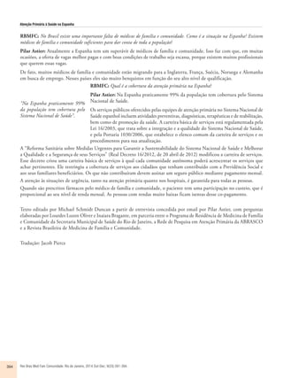 Atenção Primária à Saúde na Espanha 
RBMFC: No Brasil existe uma importante falta de médicos de família e comunidade. Como é a situação na Espanha? Existem 
médicos de família e comunidade suficientes para dar conta de toda a população? 
Pilar Astier: Atualmente a Espanha tem um superávit de médicos de família e comunidade. Isso faz com que, em muitas 
ocasiões, a oferta de vagas melhor pagas e com boas condições de trabalho seja escassa, porque existem muitos profissionais 
que querem essas vagas. 
De fato, muitos médicos de família e comunidade estão migrando para a Inglaterra, França, Suécia, Noruega e Alemanha 
em busca de emprego. Nesses países eles são muito benquistos em função do seu alto nível de qualificação. 
RBMFC: Qual é a cobertura da atenção primária na Espanha? 
Pilar Astier: Na Espanha praticamente 99% da população tem cobertura pelo Sistema 
Nacional de Saúde. 
Os serviços públicos oferecidos pelas equipes de atenção primária no Sistema Nacional de 
Saúde espanhol incluem atividades preventivas, diagnósticas, terapêuticas e de reabilitação, 
bem como de promoção da saúde. A carteira básica de serviços está regulamentada pela 
Lei 16/2003, que trata sobre a integração e a qualidade do Sistema Nacional de Saúde, 
e pela Portaria 1030/2006, que estabelece o elenco comum da carteira de serviços e os 
procedimentos para sua atualização. 
“Na Espanha praticamente 99% 
da população tem cobertura pelo 
Sistema Nacional de Saúde”. 
A “Reforma Sanitária sobre Medidas Urgentes para Garantir a Sustentabilidade do Sistema Nacional de Saúde e Melhorar 
a Qualidade e a Segurança de seus Serviços” (Real Decreto 16/2012, de 20 abril de 2012) modificou a carteira de serviços. 
Esse decreto criou uma carteira básica de serviços à qual cada comunidade autônoma poderá acrescentar os serviços que 
achar pertinentes. Ele restringiu a cobertura de serviços aos cidadãos que tenham contribuído com a Previdência Social e 
aos seus familiares beneficiários. Os que não contribuíram devem assinar um seguro público mediante pagamento mensal. 
A atenção às situações de urgência, tanto na atenção primária quanto nos hospitais, é garantida para todas as pessoas. 
Quando são prescritos fármacos pelo médico de família e comunidade, o paciente tem uma participação no custeio, que é 
proporcional ao seu nível de renda mensal. As pessoas com rendas muito baixas ficam isentas desse co-pagamento. 
Texto editado por Michael Schmidt Duncan a partir de entrevista concedida por email por Pilar Astier, com perguntas 
elaboradas por Lourdes Luzon Oliver e Inaiara Bragante, em parceria entre o Programa de Residência de Medicina de Família 
e Comunidade da Secretaria Municipal de Saúde do Rio de Janeiro, a Rede de Pesquisa em Atenção Primária da ABRASCO 
e a Revista Brasileira de Medicina de Família e Comunidade. 
Tradução: Jacob Pierce 
394 Rev Bras Med Fam Comunidade. Rio de Janeiro, 2014 Out-Dec; 9(33):391-394. 
