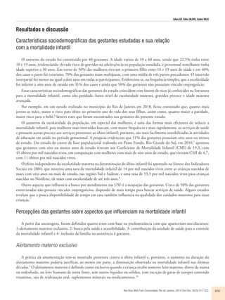 Silva GF, Silva MJRS, Sales MLH 
Resultados e discussão 
Características sociodemográficas das gestantes estudadas e sua relação 
com a mortalidade infantil 
O universo do estudo foi constituído por 40 gestantes. A idade variou de 10 a 40 anos, sendo que 22,5% tinha entre 
10 e 19 anos, evidenciando elevado risco de gravidez na adolescência na população estudada, e percentual semelhante tinha 
idade superior a 30 anos. Em torno de 50% das mulheres tiveram o primeiro filho entre 16 e 19 anos de idade e em 40% 
dos casos o parto foi cesariano. 70% das gestantes eram multíparas, com uma média de três partos precedentes. O intervalo 
interpartal foi menor ou igual a dois anos em todas as participantes. Evidenciou-se, na frequência simples, que a escolaridade 
foi inferior a oito anos de estudo em 31% dos casos e ainda que 50% das gestantes não possuíam vínculo empregatício. 
Essas características sociodemográficas das gestantes do estudo coincidem com fatores de risco já conhecidos na literatura 
para a mortalidade infantil, como alta paridade, baixo nível de escolaridade materna, gravidez precoce e idade materna 
avançada. 
Por exemplo, em um estudo realizado no município do Rio de Janeiro em 2010, ficou constatado que, quanto mais 
jovens as mães, maior o risco para óbito no primeiro ano de vida dos seus filhos, assim como, quanto maior a paridade, 
maior risco para o bebê,6 fatores estes que foram encontrados nas gestantes do presente estudo. 
O aumento da escolaridade da população, em especial das mulheres, é uma das formas mais eficientes de reduzir a 
mortalidade infantil, pois mulheres mais instruídas buscam, com maior frequência e mais rapidamente, os serviços de saúde 
e possuem acesso precoce aos serviços protetores ao óbito infantil; portanto, são mais facilmente sensibilizadas às atividades 
de educação em saúde no período gestacional. A pesquisa evidenciou que 31% das gestantes possuíam oito anos ou menos 
de estudo. Um estudo de coorte de base populacional realizado em Passo Fundo, Rio Grande do Sul, em 2010,7 apontou 
que gestantes com oito ou menos anos de estudo tiveram um Coeficiente de Mortalidade Infantil (CMI) de 19,3, com 
45 óbitos por mil nascidos vivos, em comparação com mulheres com mais de oito anos de estudo, que tiveram CMI de 4,7, 
com 11 óbitos por mil nascidos vivos. 
O efeito independente da escolaridade materna na determinação do óbito infantil foi apontado na Síntese dos Indicadores 
Sociais em 2004, que mostrou uma taxa de mortalidade infantil de 14 por mil nascidos vivos entre as crianças nascidas de 
mães com oito anos ou mais de estudo, nas regiões Sul e Sudeste, e uma taxa de 53,5 por mil nascidos vivos para crianças 
nascidas no Nordeste, de mães com escolaridade de até três anos.8 
Outro aspecto que influencia a busca por atendimento nas USF é a ocupação das gestantes. Cerca de 50% das gestantes 
entrevistadas não possuía vínculos empregatícios, dispondo de mais tempo para buscar serviços de saúde. Alguns estudos 
revelam que a pouca disponibilidade de tempo em casa também influencia na qualidade dos cuidados maternos para essas 
crianças.7 
Percepções das gestantes sobre aspectos que influenciam na mortalidade infantil 
A partir das ancoragens, foram definidos quatro eixos com base na predominância com que apareceram nos discursos: 
1-aleitamento materno exclusivo, 2- busca pela saúde e acessibilidade, 3- contribuição da unidade de saúde para o controle 
da mortalidade infantil e 4- inclusão da família na assistência à gestante. 
Aleitamento materno exclusivo 
A prática da amamentação tem-se mostrado protetora contra o óbito infantil e, portanto, o aumento na duração do 
aleitamento materno poderia justificar, ao menos em parte, a diminuição observada na mortalidade infantil nas últimas 
décadas.9 O aleitamento materno é definido como exclusivo quando a criança recebe somente leite materno, direto da mama 
ou ordenhado, ou leite humano de outra fonte, sem outros líquidos ou sólidos, com exceção de gotas de xaropes contendo 
vitaminas, sais de reidratação oral, suplementos minerais ou medicamentos.10 
Rev Bras Med Fam Comunidade. Rio de Janeiro, 2014 Out-Dec; 9(33):317-322. 319 
 