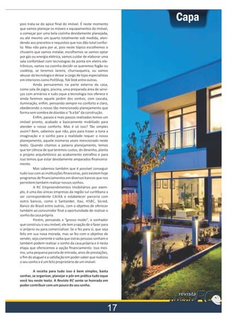 pois trata-se do ápice ﬁnal do imóvel. É neste momento
que vamos planejar os móveis e equipamentos do imóvel,
a começar por uma bela cozinha devidamente planejada,
ou até mesmo um quarto totalmente sob medida, atendendo aos preceitos e requisitos que nos dão total conforto. Mas não para por aí, pois neste tópico escolhemos o
chuveiro que vamos instalar, escolhemos se vamos optar
por gás ou energia elétrica, vamos cuidar de elaborar uma
sala confortável com tecnologias de ponta em eletro eletrônicos, vamos na cozinha decidir se queremos fogão ou
cooktop, se teremos lareira, churrasqueira, ou vamos
abusar da tecnologia e deixar a cargo de lojas especialistas
em interiores como PoliShop, Tok Stok entre outras.
Ainda pensaremos na parte externa da casa,
como sala de jogos, piscina, uma preparada área de serviços com armários e tudo oque a tecnologia nos oferece e
ainda faremos aquele jardim dos sonhos, com cascata,
iluminação, enﬁm, pensando sempre no conforto e claro,
obedecendo o nosso tão mencionado planejamento que
forma sem sombra de dúvidas o “b a bá” da construção.
Enﬁm, passos e mais passos realizados temos um
imóvel pronto, acabado e basicamente mobiliado para
atender o nosso conforto. Mas é só isso? Tão simples
assim? Bem, sabemos que não, pois para trazer a tona a
imaginação e o sonho para a realidade requer o nosso
planejamento, aquele inúmeras vezes mencionado neste
texto. Quando citamos a palavra planejamento, temos
que ter ciência de que teremos custos, do desenho, planta
e projeto arquitetônico ao acabamento extraﬁno e para
isso temos que estar devidamente amparados ﬁnanceiramente.
Mas sabemos também que é possível conseguir
tudo isso com as ins tuições ﬁnanceiras, pois existem hoje
programas de ﬁnanciamentos em diversos bancos que nos
permitem também realizar nossos sonhos.
A RC Empreendimentos Imobiliários por exemplo, é uma das únicas empresas da região sul curi bana a
ser correspondente CAIXA e estabelecer parceria com
outro bancos, como o Santander, Itaú, HSBC, Sicred,
Banco do Brasil entre outros, com o obje vo de oferecer
também ao consumidor ﬁnal a oportunidade de realizar o
sonho da casa própria.
Porém, pensando a “grosso modo”, o sonhador
que construiu o seu imóvel, ele tem a opção de o fazer para
si próprio ou para comercializar. Se o fez para sí, que seja
feliz em sua nova morada, mas se fez com o obje vo de
vender, seja coerente e saiba que ostras pessoas sonham e
também podem realizar o sonho da casa própria e é nesta
etapa que oferecemos a opção ﬁnanciamento. Isso mesmo, uma pequena parcela de entrada, anos de prestações,
o ﬁm do aluguel e a sa sfação em poder saber que realizou
o seu sonho e é um feliz proprietário de um imóvel.
A receita para tudo isso é bem simples, basta
sonhar, se organizar, planejar e pôr em prá ca tudo oque
você leu neste texto. A Revista RC sente se honrada em
poder contribuir com um pouco do seu sonho.

RC
RC

revista
atsiver
atsiver

9

Porta voz do mercado imobiliário

 