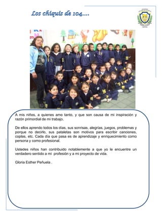 A mis niños, a quienes amo tanto, y que son causa de mi inspiración y
razón primordial de mi trabajo.
De ellos aprendo todos los días, sus sonrisas, alegrías, juegos, problemas y
porque no decirlo, sus pataletas son motivos para escribir canciones,
coplas, etc. Cada día que pasa es de aprendizaje y enriquecimiento como
persona y como profesional.
Ustedes niños han contribuido notablemente a que yo le encuentre un
verdadero sentido a mi profesión y a mi proyecto de vida.
Gloria Esther Peñuela .
 