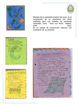Muestra de la capacidad creativa del curso, es la
composición de un cancionero con letras
originales pero con melodía de canciones
conocidas, como ‘ Arroz con leche’, ‘Adelita’,
entre otras.
En un trabajo de construcción colectiva con
orientación de su directora
 