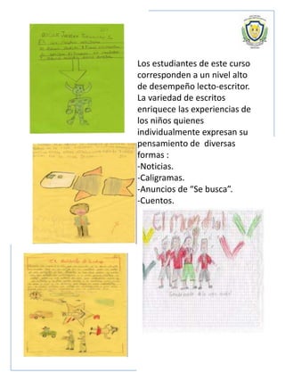 Los estudiantes de este curso
corresponden a un nivel alto
de desempeño lecto-escritor.
La variedad de escritos
enriquece las experiencias de
los niños quienes
individualmente expresan su
pensamiento de diversas
formas :
-Noticias.
-Caligramas.
-Anuncios de “Se busca”.
-Cuentos.
 