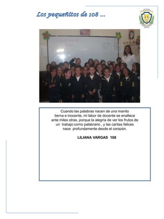 Cuando las palabras nacen de una manito
tierna e inocente, mi labor de docente se enaltece
ante miles otras, porque la alegría de ver los frutos de
un trabajo como palabrario , y las caritas felices
nace profundamente desde el corazón.
LILIANA VARGAS 108
 