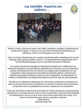 Educar a niñas y niños es la misión más noble, importante, compleja y gratificante que
puede asumir alguien. Y educar en el uso de la herramienta humanizadora por
excelencia, como lo es el lenguane, lo es aún más.
Cada uno de las interacciones con nuestros estudiantes están mediadas por el uso del
lenguaje verbal, gestual, gráfico y escrito. Y es precisamente la resignificación de la
herramienta del lenguaje lo que ha permitido el proyecto Palabrario.
En nuestra aula hemos trabajado la interpretación literaria con la elaboración de
historietas basadas en cuentos clásicos aportados por la docente y por los estudiantes
quienes voluntariamente los han traido de sus hogares para compartirlos con sus
compañeros. Esta experiencia ha permitido la recreación gráfica y escrita de las
historias escuchadas, facilitando el ejercicio de la imaginación, la interpretación, el
análisis y la elaboración de adaptaciones desde el punto de vista de cada estudiante.
También se ha trabajado la elaboración de cuento libre, permitiendo la exposición de
cada una de las obras ante los compañeros y la docente, motivando así la autoestima,
la expresión oral y la capacidad de escucha y respeto por los compañeros.
Poder dar dinamismo al ejercicio de la enseñanza a través de ejercicios enriquecedores,
significativos y divertidos para las niñas y niños, ha permitido un acercamiento amigable
a la lectoescritura, que ya no se ve como una inmensa tarea difícil de cumplir, si no,
como una herramienta para conocer, aprender y expresar.
Giseb Moreno
Docente Grado 109
 