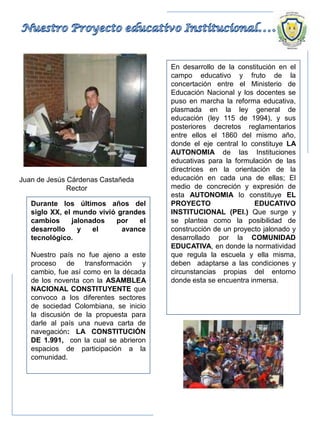 Durante los últimos años del
siglo XX, el mundo vivió grandes
cambios jalonados por el
desarrollo y el avance
tecnológico.
Nuestro país no fue ajeno a este
proceso de transformación y
cambio, fue así como en la década
de los noventa con la ASAMBLEA
NACIONAL CONSTITUYENTE que
convoco a los diferentes sectores
de sociedad Colombiana, se inicio
la discusión de la propuesta para
darle al país una nueva carta de
navegación: LA CONSTITUCIÓN
DE 1.991, con la cual se abrieron
espacios de participación a la
comunidad.
En desarrollo de la constitución en el
campo educativo y fruto de la
concertación entre el Ministerio de
Educación Nacional y los docentes se
puso en marcha la reforma educativa,
plasmada en la ley general de
educación (ley 115 de 1994), y sus
posteriores decretos reglamentarios
entre ellos el 1860 del mismo año,
donde el eje central lo constituye LA
AUTONOMIA de las Instituciones
educativas para la formulación de las
directrices en la orientación de la
educación en cada una de ellas; El
medio de concreción y expresión de
esta AUTONOMIA lo constituye EL
PROYECTO EDUCATIVO
INSTITUCIONAL (PEI.) Que surge y
se plantea como la posibilidad de
construcción de un proyecto jalonado y
desarrollado por la COMUNIDAD
EDUCATIVA, en donde la normatividad
que regula la escuela y ella misma,
deben adaptarse a las condiciones y
circunstancias propias del entorno
donde esta se encuentra inmersa.
Juan de Jesús Cárdenas Castañeda
Rector
 