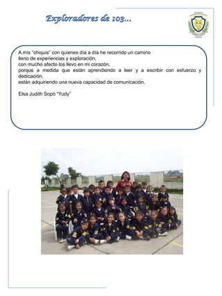 A mis “chiquis” con quienes día a día he recorrido un camino
lleno de experiencias y exploración,
con mucho afecto los llevo en mi corazón,
porque a medida que están aprendiendo a leer y a escribir con esfuerzo y
dedicación,
están adquiriendo una nueva capacidad de comunicación.
Elsa Judith Sopó “Yudy”
 