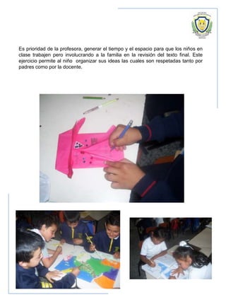 Es prioridad de la profesora, generar el tiempo y el espacio para que los niños en
clase trabajen pero involucrando a la familia en la revisión del texto final. Este
ejercicio permite al niño organizar sus ideas las cuales son respetadas tanto por
padres como por la docente.
 