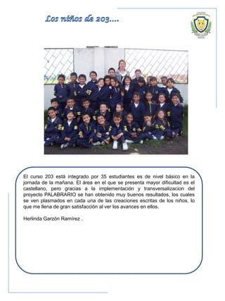 El curso 203 está integrado por 35 estudiantes es de nivel básico en la
jornada de la mañana. El área en el que se presenta mayor dificultad es el
castellano, pero gracias a la implementación y transversalizacion del
proyecto PALABRARIO se han obtenido muy buenos resultados, los cuales
se ven plasmados en cada una de las creaciones escritas de los niños, lo
que me llena de gran satisfacción al ver los avances en ellos.
Herlinda Garzón Ramírez .
 