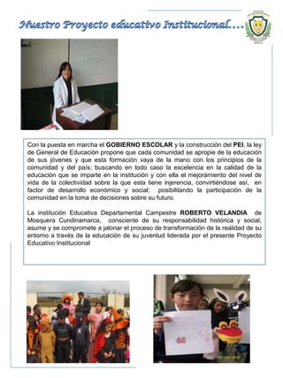Con la puesta en marcha el GOBIERNO ESCOLAR y la construcción del PEI, la ley
de General de Educación propone que cada comunidad se apropie de la educación
de sus jóvenes y que esta formación vaya de la mano con los principios de la
comunidad y del país; buscando en todo caso la excelencia en la calidad de la
educación que se imparte en la institución y con ella el mejoramiento del nivel de
vida de la colectividad sobre la que esta tiene injerencia, convirtiéndose así, en
factor de desarrollo económico y social; posibilitando la participación de la
comunidad en la toma de decisiones sobre su futuro.
La institución Educativa Departamental Campestre ROBERTO VELANDIA de
Mosquera Cundinamarca, consciente de su responsabilidad histórica y social,
asume y se compromete a jalonar el proceso de transformación de la realidad de su
entorno a través de la educación de su juventud liderada por el presente Proyecto
Educativo Institucional
 