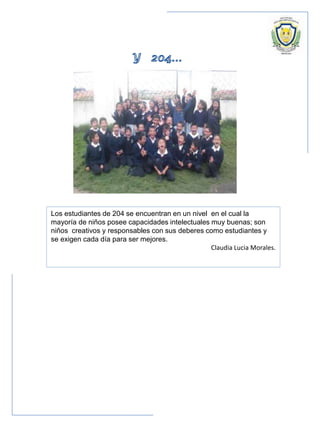 Los estudiantes de 204 se encuentran en un nivel en el cual la
mayoría de niños posee capacidades intelectuales muy buenas; son
niños creativos y responsables con sus deberes como estudiantes y
se exigen cada día para ser mejores.
Claudia Lucia Morales.
 