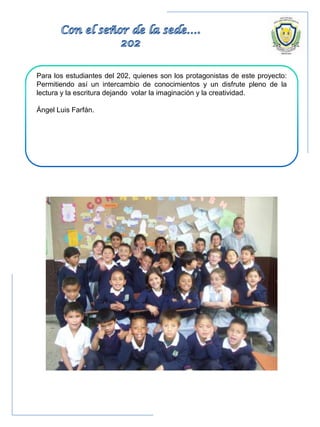 Para los estudiantes del 202, quienes son los protagonistas de este proyecto:
Permitiendo así un intercambio de conocimientos y un disfrute pleno de la
lectura y la escritura dejando volar la imaginación y la creatividad.
Ángel Luis Farfán.
 