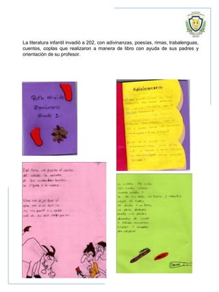 La literatura infantil invadió a 202, con adivinanzas, poesías, rimas, trabalenguas,
cuentos, coplas que realizaron a manera de libro con ayuda de sus padres y
orientación de su profesor.
 