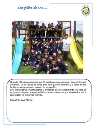 El grado 101 está conformado por 36 estudiantes que piensan y tienen intereses
diferentes. Es un grado de niños pilos que quieren aprender y a todos se les
facilita por el compromiso y deseo de superación.
Son exploradores, investigadores y creadores de su conocimiento; en ellos se
ve, gracias al apoyo y responsabilidad de sus padres, ya que sin ellos los frutos
cosechados no fueran los mismos.
Gloria Inés Juyó Alonso.
 