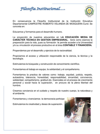 En consecuencia la Filosofía Institucional de la Institución Educativa
Departamental CAMPESTRE ROBERTO VELANDIA DE MOSQUERA Cund. Se
concreta en:
Educamos y formamos para el desarrollo humano.
La proyección de nuestros educandos en LA EDUCACIÓN MEDIA DE
CARÁCTER TÉCNICA EN GESTION EMPRESARIAL, tiene como esencia la
preparación para la vida, pues su formación le permite acceder a la Universidad
y/o su vinculación al proceso productivo en el área CONTABLE Y FINANCIERA.
Propendemos por el desarrollo y ejercicio de la racionalidad.
Propiciamos el acceso y utilización responsable de la ciencia, la técnica y la
tecnología.
Estimulamos la búsqueda y construcción de conocimiento científico.
Fomentamos el trabajo en equipo, la solidaridad y el compañerismo.
Fomentamos la practica de valores como: trabajo, equidad, justicia, respeto,
autoestima, tolerancia, honestidad, responsabilidad, sinceridad, convivencia,
solidaridad, compañerismo, gratitud etc. Esenciales en el proceso de crecimiento
personal y social hacia la superación, en procura de la plena libertad del
hombre.
Creamos conciencia en el cuidado y respeto de nuestro cuerpo, la naturaleza y
el ambiente.
Fomentamos y vivenciamos la democracia participativa
Estimulamos la creatividad y deseo de superación.
 