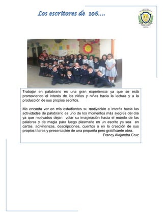 Trabajar en palabrario es una gran experiencia ya que se está
promoviendo el interés de los niños y niñas hacia la lectura y a la
producción de sus propios escritos.
Me encanta ver en mis estudiantes su motivación e interés hacia las
actividades de palabrario es uno de los momentos más alegres del día
ya que motivados dejan volar su imaginación hacia el mundo de las
palabras y de magia para luego plasmarlo en un escrito ya sea en
cartas, adivinanzas, descripciones, cuentos o en la creación de sus
propios títeres y presentación de una pequeña pero gratificante obra.
Francy Alejandra Cruz
 