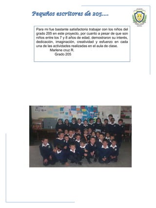 Para mi fue bastante satisfactorio trabajar con los niños del
grado 205 en este proyecto, por cuanto a pesar de que son
niños entre los 7 y 8 años de edad, demostraron su interés,
dedicación, imaginación, creatividad y esfuerzo en cada
una de las actividades realizadas en el aula de clase.
Marlene cruz R.
Grado 205
 