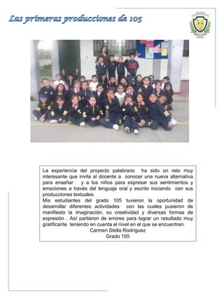 La experiencia del proyecto palabrario ha sido un reto muy
interesante que invita al docente a conocer una nueva alternativa
para enseñar y a los niños para expresar sus sentimientos y
emociones a través del lenguaje oral y escrito iniciando con sus
producciones textuales.
Mis estudiantes del grado 105 tuvieron la oportunidad de
desarrollar diferentes actividades con las cuales pusieron de
manifiesto la imaginación, su creatividad y diversas formas de
expresión . Así partieron de errores para lograr un resultado muy
gratificante teniendo en cuenta el nivel en el que se encuentran.
Carmen Stella Rodríguez
Grado 105
 