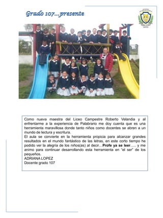 Como nueva maestra del Liceo Campestre Roberto Velandia y al
enfrentarme a la experiencia de Palabrario me doy cuenta que es una
herramienta maravillosa donde tanto niños como docentes se abren a un
mundo de lectura y escritura.
El aula se convierte en la herramienta propicia para alcanzar grandes
resultados en el mundo fantástico de las letras, en este corto tiempo he
podido ver la alegría de los niños(as) al decir…Profe ya se leer….. y me
animo para continuar desarrollando esta herramienta en “el ser” de los
pequeños.
ADRIANA LOPEZ
Docente grado 107
 