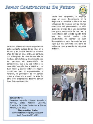 La lectura y la escritura constituyen la base
del desempeño exitoso de los niños en la
escuela y en la vida. Desde los primeros
años de vida los niños entran en contacto
con el lenguaje. Se trata de una relación
mediada por el afecto y determinante para
los procesos de construcción del
conocimiento, que a su vez fortalece su
desarrollo psicoafectivo y cognitivo. Un
buen lector y escritor estará en mejores
condiciones para la argumentación, la
reflexión, la generación de un sentido
crítico y el respeto al punto de vista del
otro, todos ellos factores decisivos para un
buen desempeño escolar.
Colaboradores:
Docentes Preescolar, Primero, Segundo y
Tercero, Sedes Roberto Velandia,
Francisco De Paula Santander y Nuevo
Milenio, Año 2010.
Diagramación y diseño
Carmen Stella Rodríguez y Elsa Judith
Sopó, Docentes 105 y 103.
Desde esta perspectiva, el lenguaje
juega un papel determinante en la
mejora de la calidad de la educación. Las
estructuras del lenguaje son las mismas
estructuras del pensamiento: un niño
que desde el inicio de su vida escolar lee
con gusto, comprende lo que lee, y
escribe textos con sentido a partir de lo
que lee, tendrá muchas más
posibilidades de alcanzar un buen
desempeño en todas las materias que
aquel que está sometido a una serie de
rutinas de copia y trascripción mecánica
de textos.
 