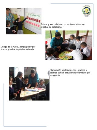 Buscar y leer palabras con las letras vistas en
el sobre de palabrario.
Juego de la ruleta, por grupos y por
turnos y se lee la palabra indicada
Elaboración de tarjetas con graficas y
escritas por los estudiantes orientados por
la docente.
 