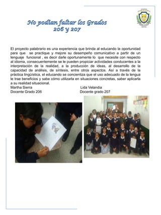 El proyecto palabrario es una experiencia que brinda al educando la oportunidad
para que se practique y mejore su desempeño comunicativo a partir de un
lenguaje funcional , es decir darle oportunamente lo que necesite con respecto
al idioma, consecuentemente se le pueden propiciar actividades conducentes a la
interpretación de la realidad, a la producción de ideas, al desarrollo de la
capacidad de análisis, de síntesis, entre otros aspectos. Así a través de la
práctica lingüística, el educando se concientiza que el uso adecuado de la lengua
le trae beneficios y sabe cómo utilizarla en situaciones concretas, saber aplicarla
a su realidad situacional.
Martha Sierra Lida Velandia
Docente Grado 206 Docente grado 207
 