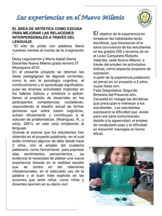 EL ÁREA DE ARTÍSTICA COMO EXCUSA
PARA MEJORAR LAS RELACIONES
INTERPERSONALES A TRAVÉS DEL
LENGUAJE.
“El arte de pintar con palabras libera
nuestras mentes al mundo de la imaginación
“.
Deisy Leguizamón y María Isabel Sierra
Docentes Nuevo Milenio grado tercero JT
Moosquera 2010
En el presente proyecto se retoman las
ideas pedagógicas de algunas corrientes,
como lo son la psicología cognitiva, el
constructivismo y el aprendizaje significativo,
pues las diversas actividades implícitas en
los talleres lúdicos y artísticos a aplicar,
tienen el propósito de desarrollar en los
participantes competencias ciudadanas,
respondiendo al desafío actual de formar
personas que sobre bases cognitivas,
actúen eficazmente y contribuyan a la
solución de problemáticas. (Rodríguez, R., y
otros, 2001), en este caso empleando el
lenguaje.
Gracias al avance que los estudiantes han
obtenido en el proyecto palabrario, en el cual
están inmersos algunos de ellos desde hace
2 años, con el empleo del cuaderno
palabrario, como herramienta para expresar
idas, sentimientos, pensamientos… se
evidencia la necesidad de platear una nueva
experiencia basada en la realidad escolar
que se centra en las relaciones
interpersonales, en el adecuado uso de la
palabra y el buen trato explícito en las
acciones que tanto niños, como niñas y
docentes asumen en su diario vivir.
El objetivo de la experiencia es
fortalecer las habilidades lecto-
escritoras, que favorezcan el la
sana convivencia de los estudiantes
en los grados 208 y terceros de en
el Liceo Campestre Roberto
Velandia, sede Nuevo Milenio, a
través del empleo de actividades
lúdicas, como espacios propicios de
expresión.
A partir de la experiencia palabrario
se pensó en un proyecto a 2 años,
cuyas fases son:
Fase Diagnóstica: Segundo
Bimestre del Presente año.
Consistió en indagar las temáticas
que preocupan e interesan a los
estudiantes. Los estudiantes
expresaron la dificultad que existe
para una sana comunicación,
debido a la agresividad, el empleo
de vocabulario soez y la dificultad
en transmitir mensajes en forma
eficaz.
 