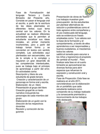 Fase de Formalización del
lenguaje: Tercero y Cuarto
Bimestre del Presente año.
Consiste en pasar el lenguaje oral
al escrito, a partir de la escritura
de las ideas plasmadas en
diferentes textos cuyo tema
central son los valores. En la
actualidad se realizan diferentes
actividades que le permiten al
estudiante socializar sus ideas
iniciales, en primer momento
incoherentes, pero a partir del
trabajo toman forma y se
convierten en textos con sentido
completo. Las actividades aquí
planteadas son secuenciales, van
de lo simple a lo complejo y
requieren un gran desarrollo de
las competencias intertextuales,
pues se trabaja bajo el principio
de aprendizaje a partir del error.
En actividades como:
Descripción y títere de una
estudiante de grado tercero
Creación y caracterización de un
personaje en forma oral y escrita.
Elaboración de un títere
Presentación al grupo del títere
Creación grupal de un texto
narrativo incluyendo los
personajes de cada miembro del
grupo
Elaboración de un guión con la
dirección de los respectivos
docentes
Revisión y corrección de los
guiones
Presentación de obras de Teatro.
Los trabajos muestran gran
preocupación de los estudiantes
por plantear alternativas de
solución a problemáticas como el
trato agresivo entre compañeros y
el uso inadecuado del lenguaje,
esto se evidencia en frases
empleadas como: “Los valores son
la base de la formación y el
comportamiento, a través de ellos
aprendemos a ser responsables y
buenos ciudadanos, si mezclamos
todos los valores
saldrá el remedio para vacunar a
los niños y lograremos el propósito
de cambiar al mundo”. Para
finalizar esta fase en el cuarto
bimestre se aprovecharan las
diversas fechas para abrir
espacios que refuercen la
expresión y construcción oral y
escrita.
Fase de Proyección: Esta fase se
realizara en el año 2011,
concretándose con la elaboración
de un portafolio que cada
estudiante realizara como
compendio de su trabajo realizado
y la consecuente premiación y
reconocimiento de los trabajos
más destacado.
 